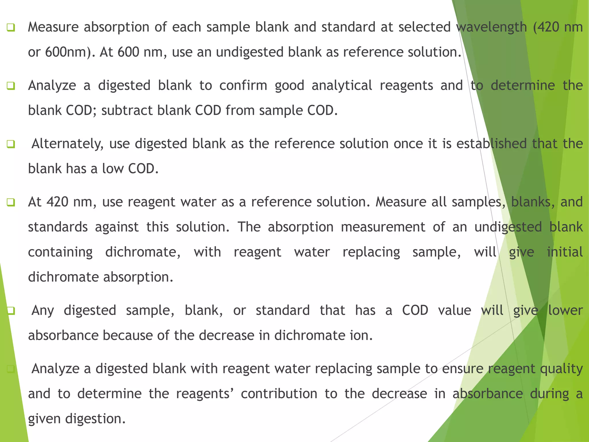  Measure absorption of each sample blank and standard at selected wavelength (420 nm 
or 600nm). At 600 nm, use an undigested blank as reference solution. 
 Analyze a digested blank to confirm good analytical reagents and to determine the 
blank COD; subtract blank COD from sample COD. 
 Alternately, use digested blank as the reference solution once it is established that the 
blank has a low COD. 
 At 420 nm, use reagent water as a reference solution. Measure all samples, blanks, and 
standards against this solution. The absorption measurement of an undigested blank 
containing dichromate, with reagent water replacing sample, will give initial 
dichromate absorption. 
 Any digested sample, blank, or standard that has a COD value will give lower 
absorbance because of the decrease in dichromate ion. 
 Analyze a digested blank with reagent water replacing sample to ensure reagent quality 
and to determine the reagents’ contribution to the decrease in absorbance during a 
given digestion. 
 