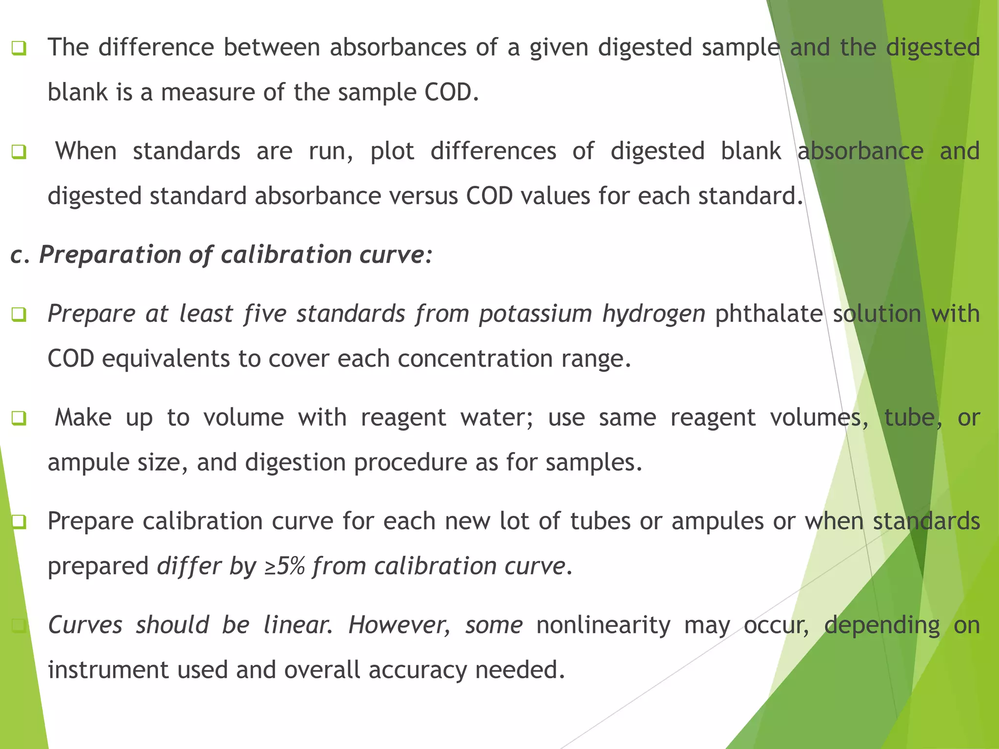  The difference between absorbances of a given digested sample and the digested 
blank is a measure of the sample COD. 
 When standards are run, plot differences of digested blank absorbance and 
digested standard absorbance versus COD values for each standard. 
c. Preparation of calibration curve: 
 Prepare at least five standards from potassium hydrogen phthalate solution with 
COD equivalents to cover each concentration range. 
 Make up to volume with reagent water; use same reagent volumes, tube, or 
ampule size, and digestion procedure as for samples. 
 Prepare calibration curve for each new lot of tubes or ampules or when standards 
prepared differ by ≥5% from calibration curve. 
 Curves should be linear. However, some nonlinearity may occur, depending on 
instrument used and overall accuracy needed. 
 