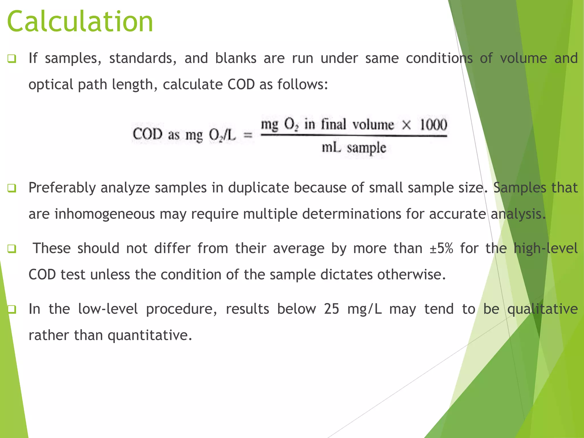 Calculation 
 If samples, standards, and blanks are run under same conditions of volume and 
optical path length, calculate COD as follows: 
 Preferably analyze samples in duplicate because of small sample size. Samples that 
are inhomogeneous may require multiple determinations for accurate analysis. 
 These should not differ from their average by more than ±5% for the high-level 
COD test unless the condition of the sample dictates otherwise. 
 In the low-level procedure, results below 25 mg/L may tend to be qualitative 
rather than quantitative. 
 