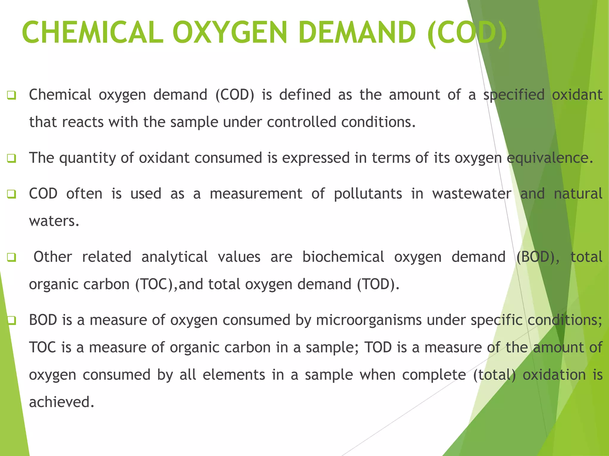 CHEMICAL OXYGEN DEMAND (COD) 
 Chemical oxygen demand (COD) is defined as the amount of a specified oxidant 
that reacts with the sample under controlled conditions. 
 The quantity of oxidant consumed is expressed in terms of its oxygen equivalence. 
 COD often is used as a measurement of pollutants in wastewater and natural 
waters. 
 Other related analytical values are biochemical oxygen demand (BOD), total 
organic carbon (TOC),and total oxygen demand (TOD). 
 BOD is a measure of oxygen consumed by microorganisms under specific conditions; 
TOC is a measure of organic carbon in a sample; TOD is a measure of the amount of 
oxygen consumed by all elements in a sample when complete (total) oxidation is 
achieved. 
 