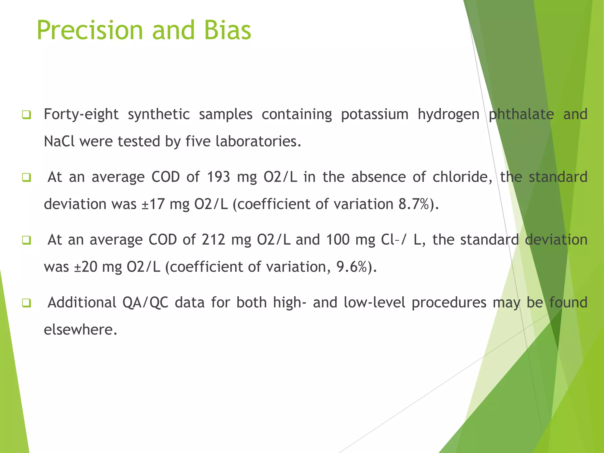 Precision and Bias 
 Forty-eight synthetic samples containing potassium hydrogen phthalate and 
NaCl were tested by five laboratories. 
 At an average COD of 193 mg O2/L in the absence of chloride, the standard 
deviation was ±17 mg O2/L (coefficient of variation 8.7%). 
 At an average COD of 212 mg O2/L and 100 mg Cl–/ L, the standard deviation 
was ±20 mg O2/L (coefficient of variation, 9.6%). 
 Additional QA/QC data for both high- and low-level procedures may be found 
elsewhere. 
 