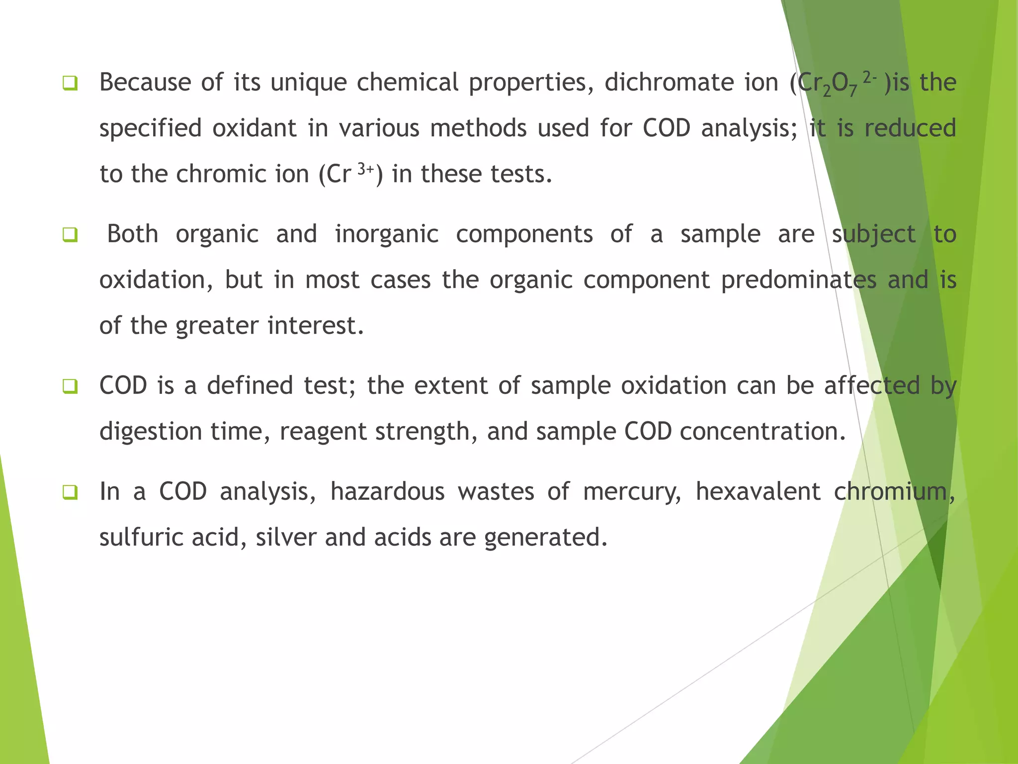  Because of its unique chemical properties, dichromate ion (Cr2O7 
2- )is the 
specified oxidant in various methods used for COD analysis; it is reduced 
to the chromic ion (Cr 3+) in these tests. 
 Both organic and inorganic components of a sample are subject to 
oxidation, but in most cases the organic component predominates and is 
of the greater interest. 
 COD is a defined test; the extent of sample oxidation can be affected by 
digestion time, reagent strength, and sample COD concentration. 
 In a COD analysis, hazardous wastes of mercury, hexavalent chromium, 
sulfuric acid, silver and acids are generated. 
 