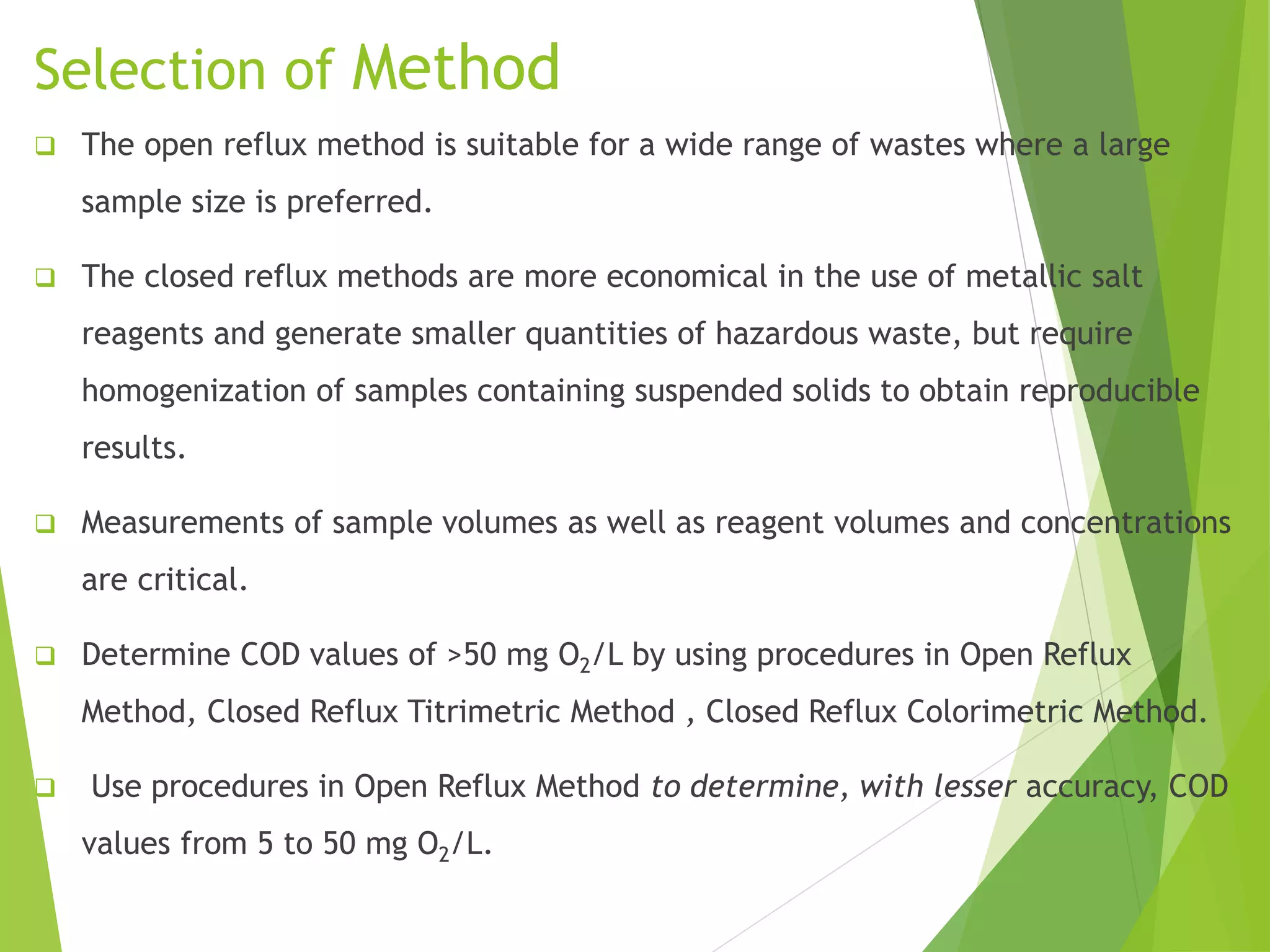 Selection of Method 
 The open reflux method is suitable for a wide range of wastes where a large 
sample size is preferred. 
 The closed reflux methods are more economical in the use of metallic salt 
reagents and generate smaller quantities of hazardous waste, but require 
homogenization of samples containing suspended solids to obtain reproducible 
results. 
 Measurements of sample volumes as well as reagent volumes and concentrations 
are critical. 
 Determine COD values of >50 mg O2/L by using procedures in Open Reflux 
Method, Closed Reflux Titrimetric Method , Closed Reflux Colorimetric Method. 
 Use procedures in Open Reflux Method to determine, with lesser accuracy, COD 
values from 5 to 50 mg O2/L. 
 