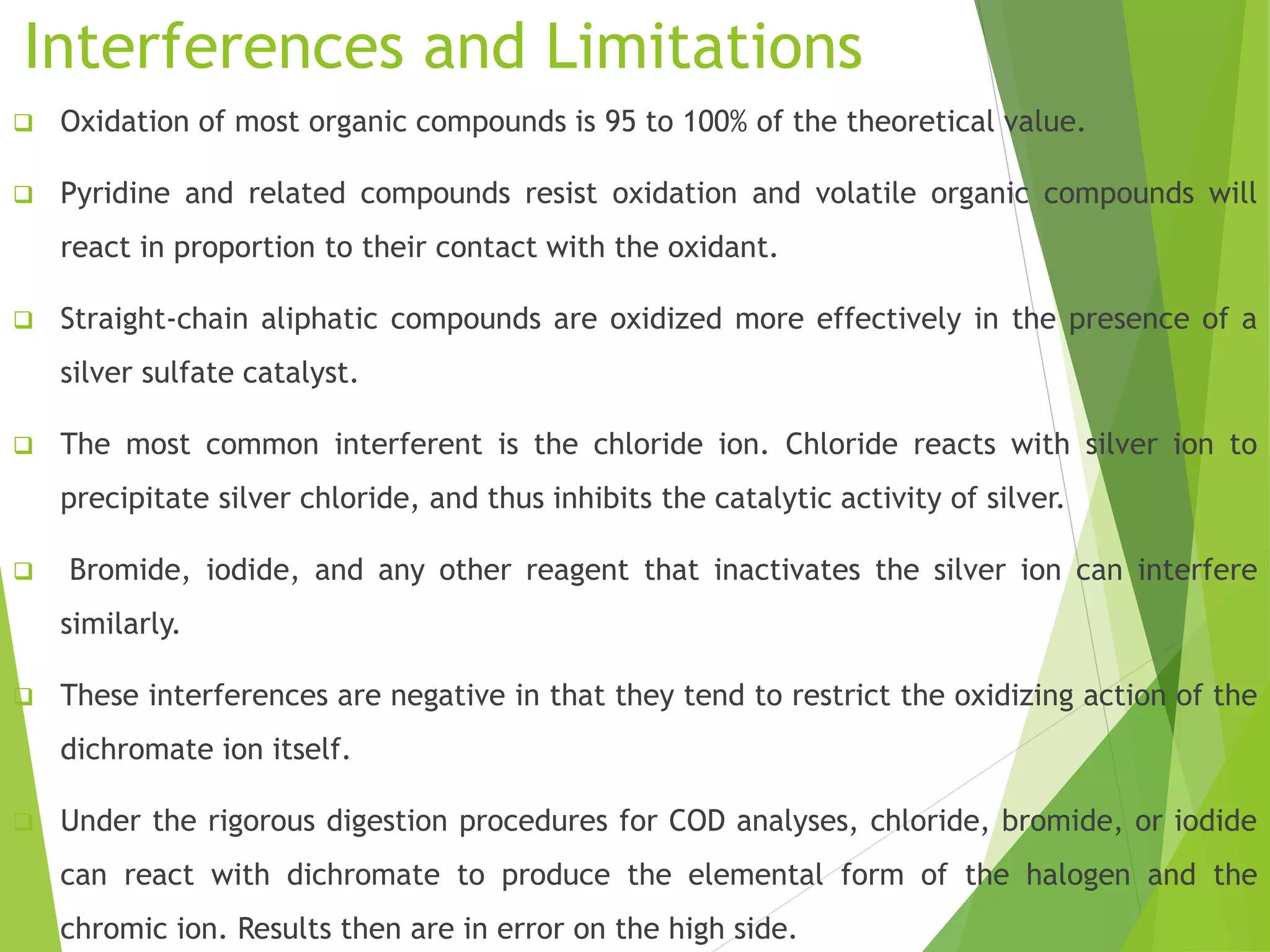 Interferences and Limitations 
 Oxidation of most organic compounds is 95 to 100% of the theoretical value. 
 Pyridine and related compounds resist oxidation and volatile organic compounds will 
react in proportion to their contact with the oxidant. 
 Straight-chain aliphatic compounds are oxidized more effectively in the presence of a 
silver sulfate catalyst. 
 The most common interferent is the chloride ion. Chloride reacts with silver ion to 
precipitate silver chloride, and thus inhibits the catalytic activity of silver. 
 Bromide, iodide, and any other reagent that inactivates the silver ion can interfere 
similarly. 
 These interferences are negative in that they tend to restrict the oxidizing action of the 
dichromate ion itself. 
 Under the rigorous digestion procedures for COD analyses, chloride, bromide, or iodide 
can react with dichromate to produce the elemental form of the halogen and the 
chromic ion. Results then are in error on the high side. 
 