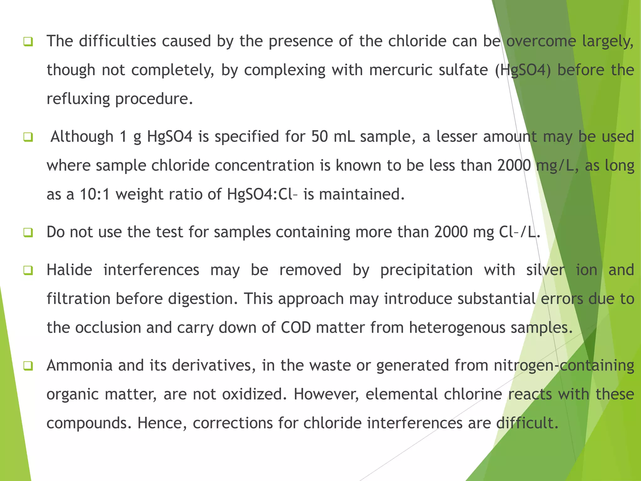  The difficulties caused by the presence of the chloride can be overcome largely, 
though not completely, by complexing with mercuric sulfate (HgSO4) before the 
refluxing procedure. 
 Although 1 g HgSO4 is specified for 50 mL sample, a lesser amount may be used 
where sample chloride concentration is known to be less than 2000 mg/L, as long 
as a 10:1 weight ratio of HgSO4:Cl– is maintained. 
 Do not use the test for samples containing more than 2000 mg Cl–/L. 
 Halide interferences may be removed by precipitation with silver ion and 
filtration before digestion. This approach may introduce substantial errors due to 
the occlusion and carry down of COD matter from heterogenous samples. 
 Ammonia and its derivatives, in the waste or generated from nitrogen-containing 
organic matter, are not oxidized. However, elemental chlorine reacts with these 
compounds. Hence, corrections for chloride interferences are difficult. 
 