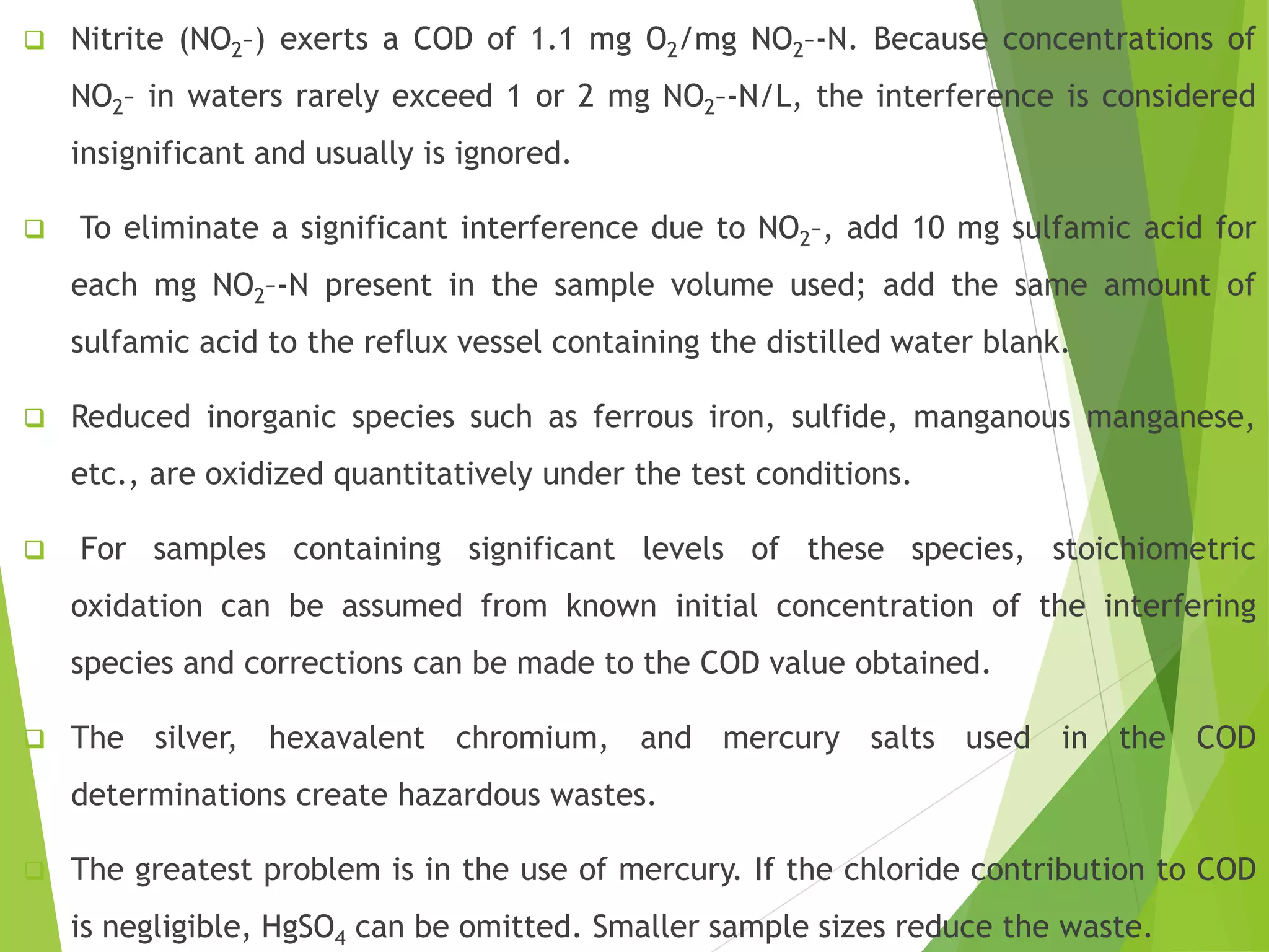  Nitrite (NO2–) exerts a COD of 1.1 mg O2/mg NO2–-N. Because concentrations of 
NO2– in waters rarely exceed 1 or 2 mg NO2–-N/L, the interference is considered 
insignificant and usually is ignored. 
 To eliminate a significant interference due to NO2–, add 10 mg sulfamic acid for 
each mg NO2–-N present in the sample volume used; add the same amount of 
sulfamic acid to the reflux vessel containing the distilled water blank. 
 Reduced inorganic species such as ferrous iron, sulfide, manganous manganese, 
etc., are oxidized quantitatively under the test conditions. 
 For samples containing significant levels of these species, stoichiometric 
oxidation can be assumed from known initial concentration of the interfering 
species and corrections can be made to the COD value obtained. 
 The silver, hexavalent chromium, and mercury salts used in the COD 
determinations create hazardous wastes. 
 The greatest problem is in the use of mercury. If the chloride contribution to COD 
is negligible, HgSO4 can be omitted. Smaller sample sizes reduce the waste. 
 