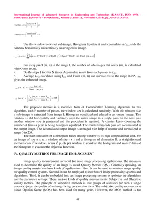 International Journal of Advanced Research in Engineering and Technology (IJARET), ISSN 0976 – 
6480(Print), ISSN 0976 – 6499(Online), Volume 5, Issue 11, November (2014), pp. 37-45 © IAEME 
( ) ( ) ( , ) , , ( ) ( ) ( ) ( )( , ) 
40 
1 
 (1) 
× 
2 ) ( +  
2 
 
 
= × 
rand W 
WinW i 
1 
 (1) 
× 
( ) 2 +  
2 
 
 
= × 
rand H 
WinH i 
2. Use this window to extract sub-image, Histogram Equalize it and accumulate in 	cc, slide the 
window horizontally and vertically covering entire image. 
N 
[ ( ) ] 
= 
= ¶ × × × 
i 
i i 
acc I m n m n S WinW i WinH i EquS WinW i WinH i m n 
1 
3. For every pixel (, ) in the image I, the number of sub-images that cover (,) is calculated 
with Count (,). 
4. Do the steps 1 to 3 for N times. Accumulate result from each passes in 	cc. 
5. Average 	vg calculated using Iacc and Count (, ) and normalized to the range 0-255, ICE 
gives the enhanced image. 
( , ) 
I m n 
( , ) 
I m n acc 
( , ) 
Count m n 
ave = 
 
 
 
( , ) min( ) 
I m n I 
ave ave 
= 255 
 
× 
− 
CE I I 
− 
max( ) min( ) 
( , ) 
ave ave 
I m n 
The proposed method is a modified form of Collaborative Learning algorithm. In this 
algorithm, each P number of passes, the window size is calculated randomly. With this window size 
a sub-image is extracted from image I, Histogram equalized and placed in an output image. This 
window is slid horizontally and vertically over the entire image in a single pass. In the next pass 
another window size is generated and the procedure is repeated. A counter keeps counting the 
number of times a pixel is being histogram equalized. The results from each pass are accumulated in 
the output image. The accumulated output image is averaged with help of counter and normalized to 
range 0 to 255. 
The main limitation of a histogram-based sliding window is its high computational cost. For 
an image of size n x n, a window of size r x r and a histogram of dimension B, a straightforward 
method scans n2 windows, scans r2 pixels per window to construct the histogram and scans B bins of 
the histogram to evaluate the objective function. 
IV. QUALITY METRICS FOR IMAGE ENHANCEMENT 
Image quality measurement is crucial for most image processing applications. The measures 
used to determine the quality of an image is called Quality Metrics (QM). Generally speaking, an 
image quality metric has three kinds of applications: First, it can be used to monitor image quality 
for quality control systems. Second, it can be employed to benchmark image processing systems and 
algorithms. Third, it can be embedded into an image processing system to optimize the algorithms 
and the parameter settings. There are two kinds of quality measurements: Subjective and Objective 
quality metrics. The principle of subjective methods is that groups of assessors (or even a single 
assessor) judge the quality of an image being presented to them. The subjective quality measurement 
Mean Opinion Score (MOS) has been used for many years. However, the MOS method is too 
 