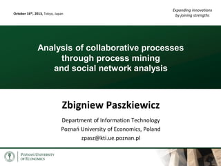 October 16th, 2013, Tokyo, Japan

Expanding innovations
by joining strengths

Analysis of collaborative processes
through process mining
and social network analysis

Zbigniew Paszkiewicz
Department of Information Technology
Poznań University of Economics, Poland
zpasz@kti.ue.poznan.pl

 