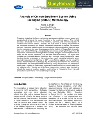Journal of Educational and Hu man Resource Development 4:133-149 (2016)
Southern Leyte State University, Sogod, Southern Leyte, Philippines
Analysis of College Enrollment System Using
Six-Sigma (DMAIC) Methodology
Elvira E. Ongy*
Visayas State University
Visca, Baybay City, Leyte, Philippines
Abstract
This paper shows how Six-Sigma methodology was applied to address systems issues such
as operational variations that cause the defects of the enrollment system. This method
provides a structured framework which identifies, quantifies, and eliminates sources of
variation in the chosen system. Primarily, this study aimed to identify the problems of
the enrollment processing and develop improvement measures to alleviate the problems
identified. Descriptive research design employing survey method was used to collect the data
from the respondents who are undergraduate continuing students of Visayas State University.
Data were collected following a non-probability convenience sampling technique where 50
respondents were selected according to their availability during the enrollment period. Result
shows that the process sigma was -2.54 with PPM defects of 996,017. This sigma level
indicates that the process was not performing well. Using the DMAIC methodology, it was
found out that the long queues of the enrollment are mainly caused by bottlenecks which
occurred in assessment and printing of COR where effective capacity was not enough to
process the demand of 177 students per day. It is therefore recommended that the capacity
for assessment and printing should be increased by adding two personnel and the registrar
should have a forecast on the enrollees to have a good estimation on the number of sections
per subject to offer. With the aid of Six-Sigma methodology, measures were identified to
alleviate the causes of variations based on what is critical to the customer for an improved
and sustained performance of the enrollment processing.
Keywords: Six sigma; DMAIC methodology, College enrollment system
Introduction
The marketplace of today’s higher education
is becoming highly competitive. Colleges,
universities, and even higher education
schools that offer online distance learning
courses are all vying for the same students
and the revenue they represent. Institutions
of higher education must demonstrate that
they can provide what others cannot. By
providing quality and affordable education is
of the highest importance to students and
their families. One of which is improving the
levels of service the schools can offer to every
“customer facing interaction”—which often
requires improving internal work processes to
increase the likelihood of attracting students
(Kurt and Raifsnider, 2004). According
to Prevot (2015), the number one factor
that influences in the management and
operations of a school during the school
year is enrollment. A convenient registration
system can be a deciding factor for a
student when they select a school (Ellucian,
2014). An institution can become more
Correspondence: elvie entero@yahoo.com ISSN 1908-6512
 