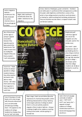 Colour scheme of black/grey, green and white – the black
 Link to magazine                                        and white gives it a professional feel and appearance, whilst
 website –                                               the green adds brightness and therefore a sense of fun,
 students are the     Bright, bold masthead –
                                                         which is how college students may like to see themselves –
 kinds of people      immediately draws the
                                                         as having fun, whilst working hard and being professional.
 to use the           readers’ attention to the
                                                         They are all pretty neutral colours, so appeal to both male
 internet a lot, so   magazine.
                                                         and female students.
 this would appeal
 to them.



Sue of the phrase                                                                                  Bright pink puff
‘all the rage on                                                                                   stands out against
campus’ appeals                                                                                    the rest of the
to students                                                                                        magazine as is the
because they                                                                                       only pink used on the
typically want to                                                                                  whole cover.
keep up with the
latest trends. This                                                                                Buzz word – splat
makes it seem that                                                                                 emphasises idea of
by reading the                                                                                     paintballing which is
                                                                                                   a fun thing to do that
magazine they can
find out what’s                                                                                    appeals to people of
‘cool’ and popular.                                                                                the age that would be
                                                                                                   going to college –
                                                                                                   also keeps up the
                                                                                                   idea that college
Cover line – ‘Make                                                                                 students are all about
money on campus’                                                                                   having fun as well as
appeals to college                                                                                 working.
students because
they often need to
and wants to be
able to make
money – will make
them want to buy
the magazine in
order to find out
useful tips.



                                    Main image: Smart-casual clothes gives the          Quite informal language
 Use of the props of study
                                    impression of a hard working student, whilst        and mode of address
 books in the main image
                                    still being relaxed and fun-loving- Seeming         used – “HOT! HOT!
 with the quite relaxed and
                                    to the target audience of college students          HOT!” and “party chic” –
 cool, conventionally
                                    that it is a fun yet usefully academic              appeals to target
 attractive guy holding
                                    magazine. Direct mode of address – the guy          audience of college
 them – this appeals to the
                                    is looking straight at the audience, seeming        students because this is
 audience of college
                                    inviting to the reader and also giving it a         the kind of language they
 students by showing they
                                    friendly feel.                                      would use.
 can be ‘cool’ and study.
 