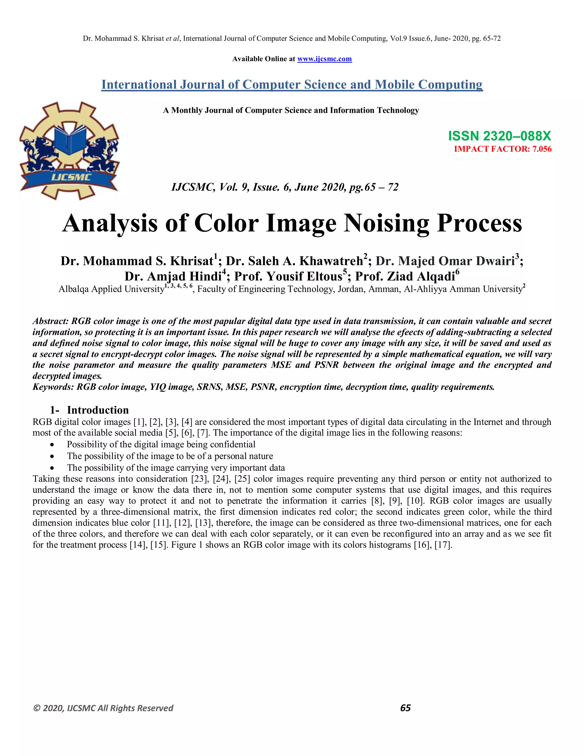 Dr. Mohammad S. Khrisat et al, International Journal of Computer Science and Mobile Computing, Vol.9 Issue.6, June- 2020, pg. 65-72
© 2020, IJCSMC All Rights Reserved 65
Available Online at www.ijcsmc.com
International Journal of Computer Science and Mobile Computing
A Monthly Journal of Computer Science and Information Technology
ISSN 2320–088X
IMPACT FACTOR: 7.056
IJCSMC, Vol. 9, Issue. 6, June 2020, pg.65 – 72
Analysis of Color Image Noising Process
Dr. Mohammad S. Khrisat1
; Dr. Saleh A. Khawatreh2
; Dr. Majed Omar Dwairi3
;
Dr. Amjad Hindi4
; Prof. Yousif Eltous5
; Prof. Ziad Alqadi6
Albalqa Applied University1, 3, 4, 5, 6
, Faculty of Engineering Technology, Jordan, Amman, Al-Ahliyya Amman University2
Abstract: RGB color image is one of the most papular digital data type used in data transmission, it can contain valuable and secret
information, so protecting it is an important issue. In this paper research we will analyse the efeects of adding-subtracting a selected
and defined noise signal to color image, this noise signal will be huge to cover any image with any size, it will be saved and used as
a secret signal to encrypt-decrypt color images. The noise signal will be represented by a simple mathematical equation, we will vary
the noise parametor and measure the quality parameters MSE and PSNR between the original image and the encrypted and
decrypted images.
Keywords: RGB color image, YIQ image, SRNS, MSE, PSNR, encryption time, decryption time, quality requirements.
1- Introduction
RGB digital color images [1], [2], [3], [4] are considered the most important types of digital data circulating in the Internet and through
most of the available social media [5], [6], [7]. The importance of the digital image lies in the following reasons:
 Possibility of the digital image being confidential
 The possibility of the image to be of a personal nature
 The possibility of the image carrying very important data
Taking these reasons into consideration [23], [24], [25] color images require preventing any third person or entity not authorized to
understand the image or know the data there in, not to mention some computer systems that use digital images, and this requires
providing an easy way to protect it and not to penetrate the information it carries [8], [9], [10]. RGB color images are usually
represented by a three-dimensional matrix, the first dimension indicates red color; the second indicates green color, while the third
dimension indicates blue color [11], [12], [13], therefore, the image can be considered as three two-dimensional matrices, one for each
of the three colors, and therefore we can deal with each color separately, or it can even be reconfigured into an array and as we see fit
for the treatment process [14], [15]. Figure 1 shows an RGB color image with its colors histograms [16], [17].
 