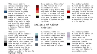 Analysis of Colour
Palettes
This colour palette
conveys relaxing colours-
which could display a
relaxing theme. These
colours would be great
for a fashion/music
magazine depending on the
style as I believe the
style of these colours
would offer quite a calm
and acoustic based music
magazine and maybe quite
a feminine fashion based
magazine.
In my opinion, this colour
palette reminds me of an
alternative or rock
magazine simply due to the
deep reds and the burgundy
colour. I believe that the
contrasting colours of the
black and the reds could
be quite effective and eye
catching.
This colour palette
differs to the others as
it has the stereotype of
red, but I believe that
the grey in this palette
makes it unique and this
could come across as
quite interesting within
a magazine although the
grey is subtle.
This colour palette
consisting of the classic
black, grey and white
combination could be seen on
a page full of text- however
some people could argue that
this may not brighten the
page up. Although I believe
these colours need to be
accompanied by a bright
colour in order to be able to
highlight things.
I personally like this
colour palette as I believe
the colours compliment each
other well and again come
across as quite relaxed.
This palette could be seen
in a magazine with the
target audience of males.
This colour palette
differs to the others in
the sense that it has
‘more’ hints of
feminism. This could be
something I could
involve within my own
magazine to defy the
stereotypes that it is
only men that listen to
alternative rock.
 