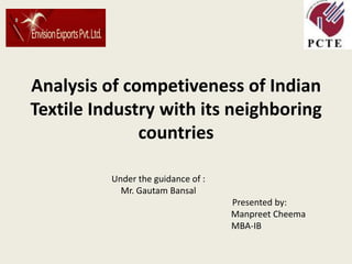 Analysis of competiveness of Indian Textile Industry with its neighboring countries Under the guidance of : Mr. GautamBansal                                                                                             Presented by: ManpreetCheema                                                                                 MBA-IB 