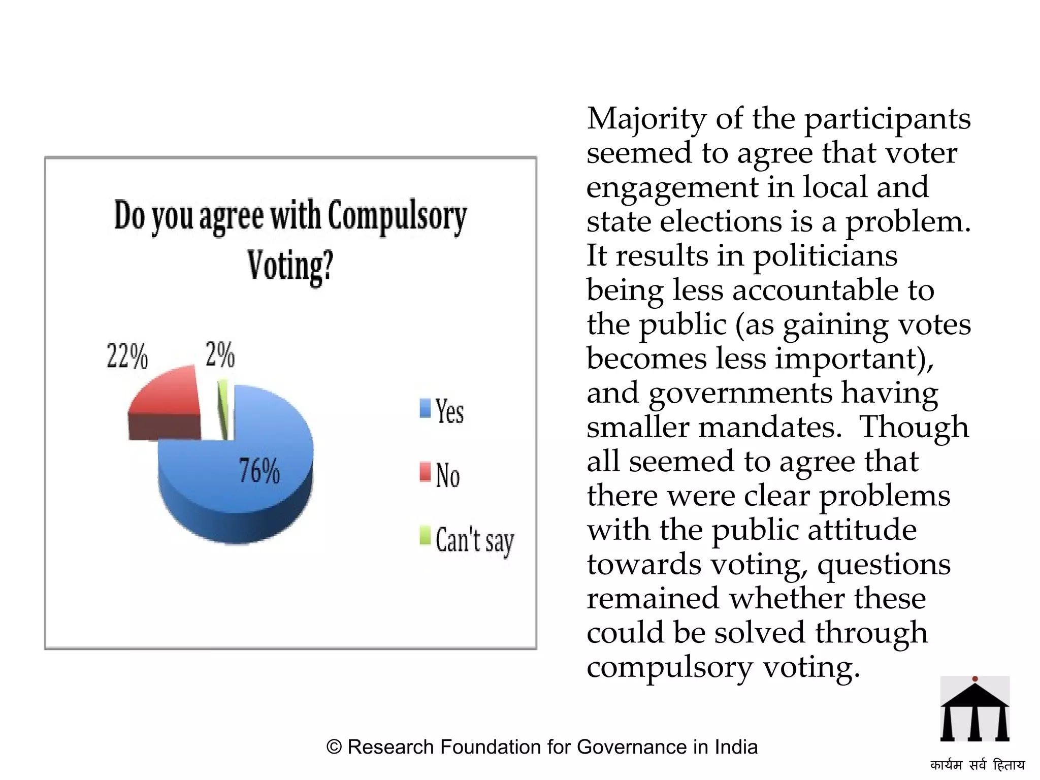 Majority of the participants seemed to agree that voter engagement in local and state elections is a problem. It results in politicians being less accountable to the public (as gaining votes becomes less important), and governments having smaller mandates.  Though all seemed to agree that there were clear problems with the public attitude towards voting, questions remained whether these could be solved through compulsory voting.   © Research Foundation for Governance in India कार्यम सर्व हिताय   