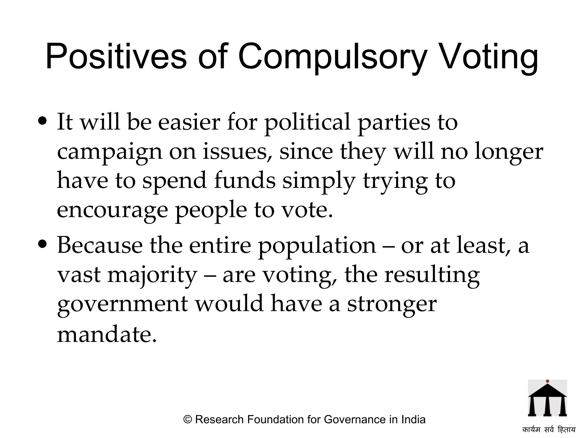 Positives of Compulsory Voting It will be easier for political parties to campaign on issues, since they will no longer have to spend funds simply trying to encourage people to vote.  Because the entire population – or at least, a vast majority – are voting, the resulting government would have a stronger mandate.    © Research Foundation for Governance in India कार्यम सर्व हिताय   