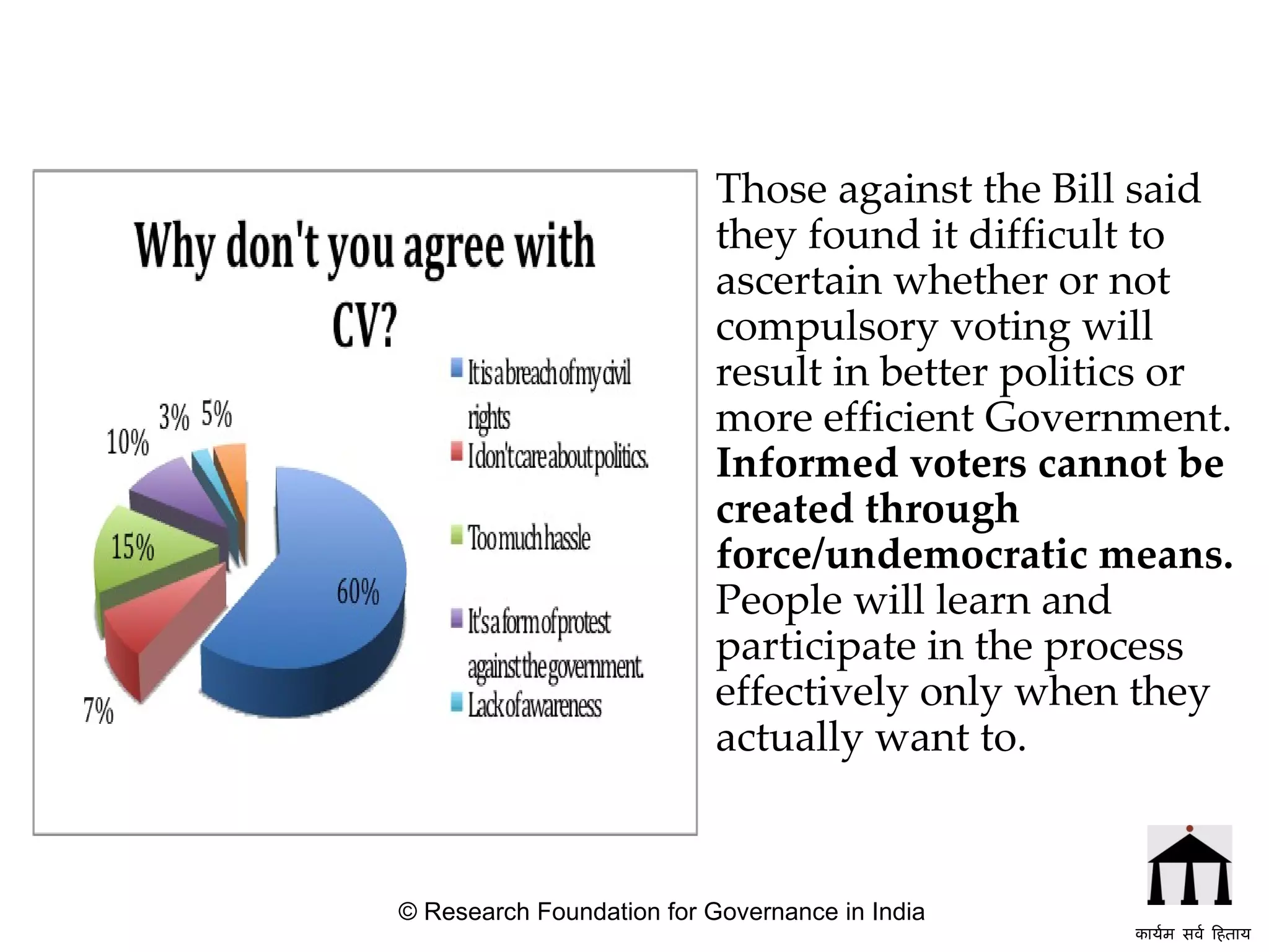 Those against the Bill said they found it difficult to ascertain whether or not compulsory voting will result in better politics or more efficient Government.  Informed voters cannot be created through force/undemocratic means.  People will learn and participate in the process effectively only when they actually want to. © Research Foundation for Governance in India कार्यम सर्व हिताय   