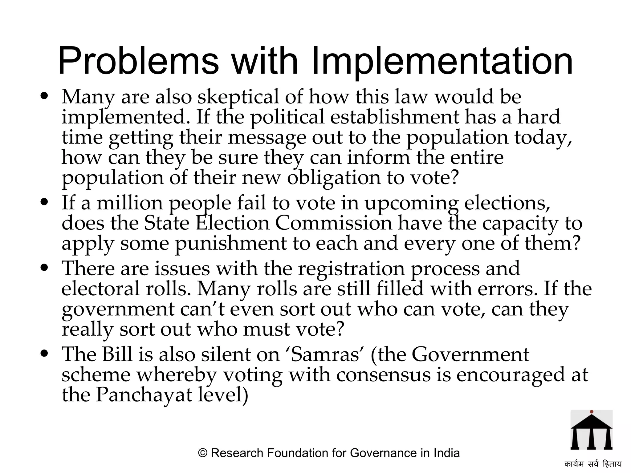 Problems with Implementation Many are also skeptical of how this law would be implemented. If the political establishment has a hard time getting their message out to the population today, how can they be sure they can inform the entire population of their new obligation to vote? If a million people fail to vote in upcoming elections, does the State Election Commission have the capacity to apply some punishment to each and every one of them?  There are issues with the registration process and electoral rolls. Many rolls are still filled with errors. If the government can’t even sort out who can vote, can they really sort out who must vote?  The Bill is also silent on ‘Samras’ (the Government scheme whereby voting with consensus is encouraged at the Panchayat level) © Research Foundation for Governance in India कार्यम सर्व हिताय   