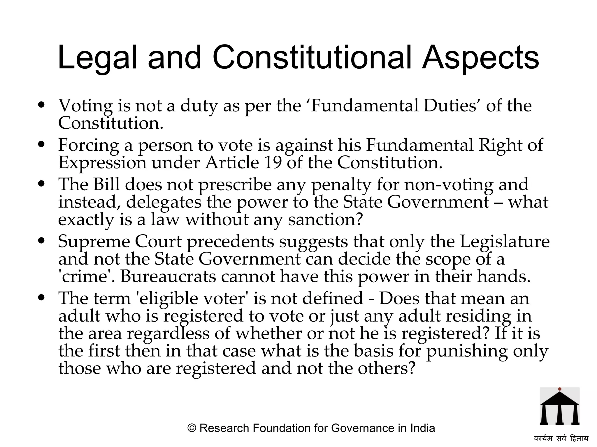 Legal and Constitutional Aspects Voting is not a duty as per the ‘Fundamental Duties’ of the Constitution. Forcing a person to vote is against his Fundamental Right of Expression under Article 19 of the Constitution. The Bill does not prescribe any penalty for non-voting and instead, delegates the power to the State Government – what exactly is a law without any sanction? Supreme Court precedents suggests that only the Legislature and not the State Government can decide the scope of a 'crime'. Bureaucrats cannot have this power in their hands.  The term 'eligible voter' is not defined - Does that mean an adult who is registered to vote or just any adult residing in the area regardless of whether or not he is registered? If it is the first then in that case what is the basis for punishing only those who are registered and not the others?  © Research Foundation for Governance in India कार्यम सर्व हिताय   