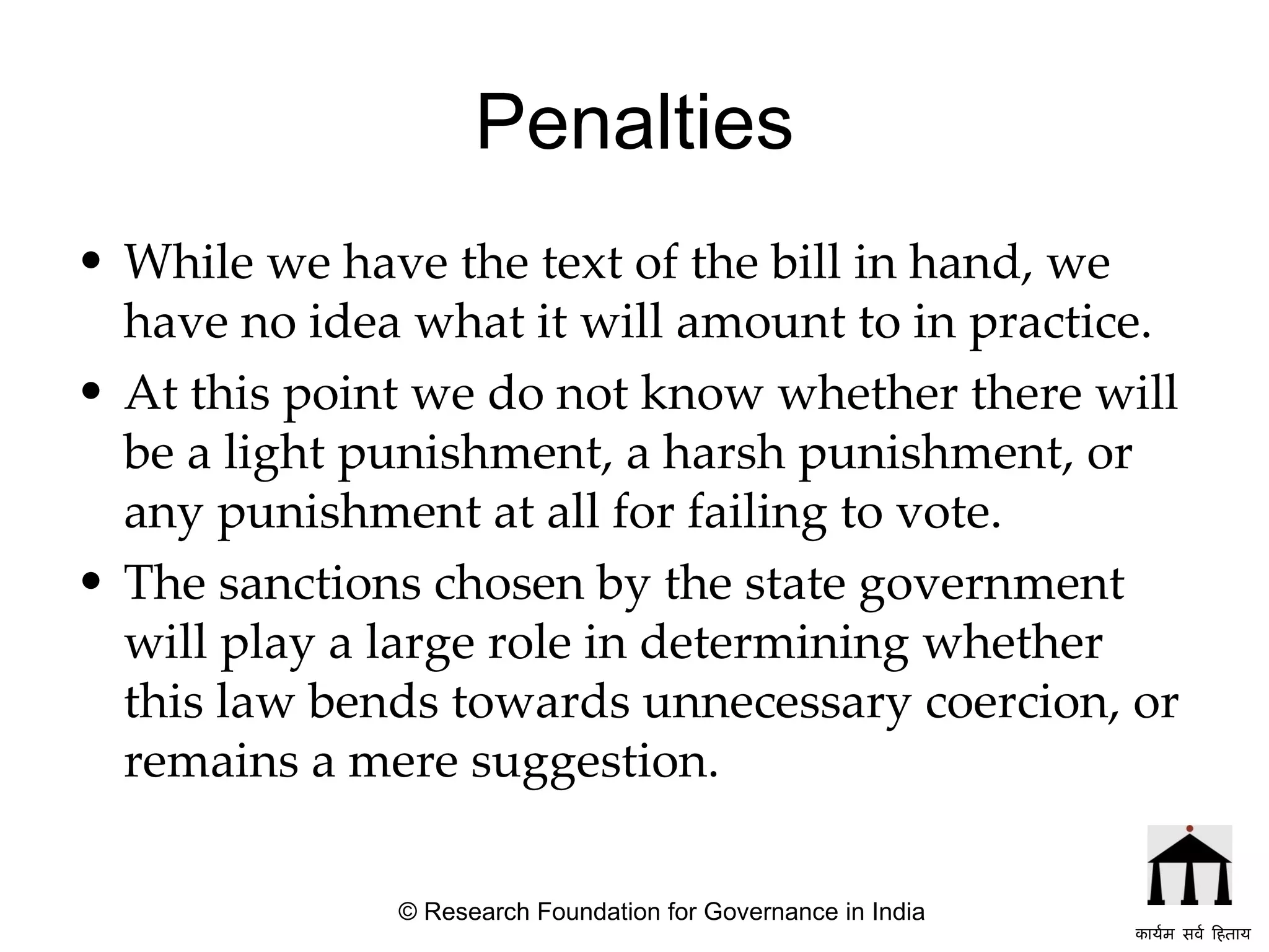 Penalties While we have the text of the bill in hand, we have no idea what it will amount to in practice.  At this point we do not know whether there will be a light punishment, a harsh punishment, or any punishment at all for failing to vote.  The sanctions chosen by the state government will play a large role in determining whether this law bends towards unnecessary coercion, or remains a mere suggestion.   © Research Foundation for Governance in India कार्यम सर्व हिताय   