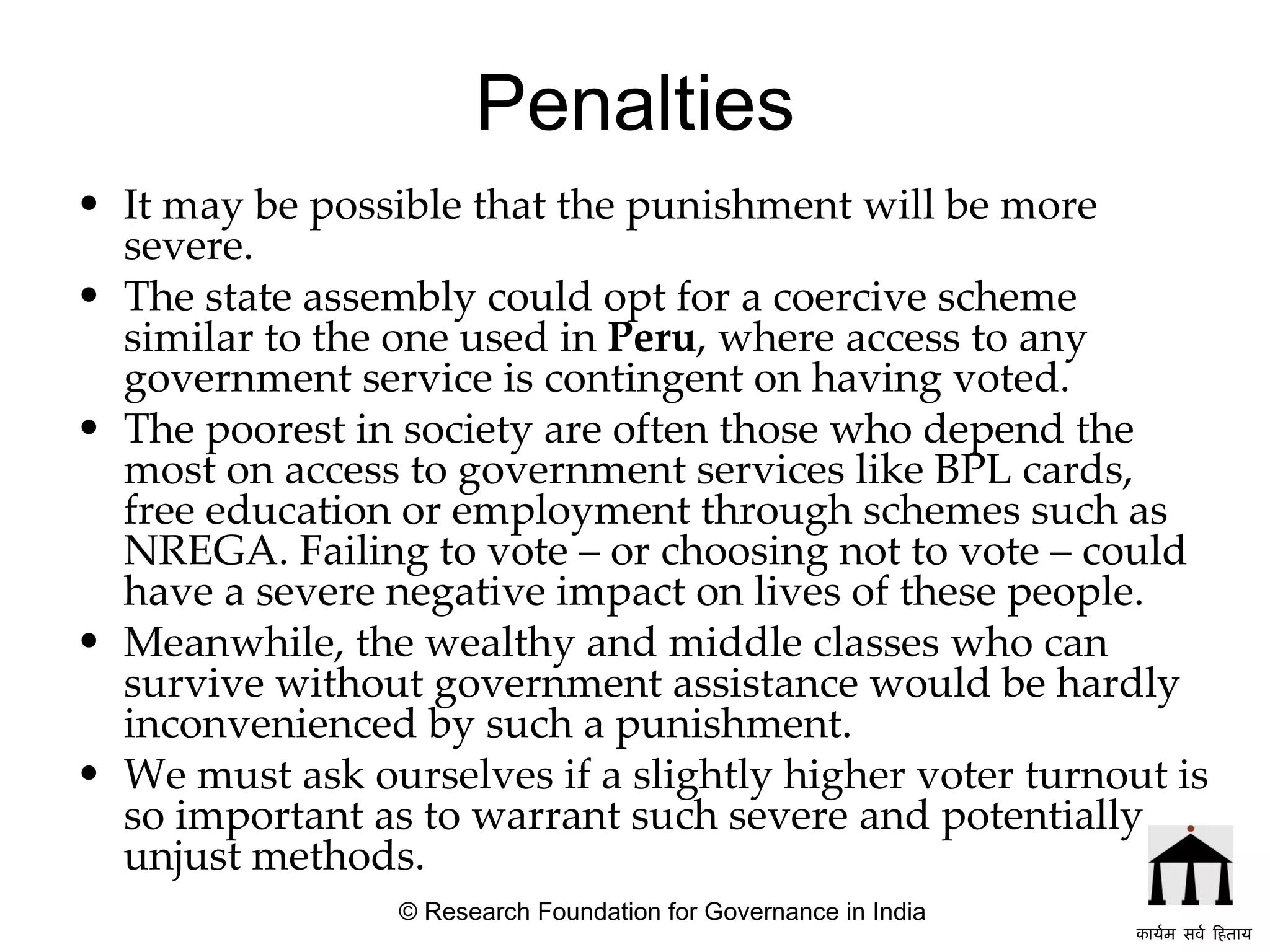 Penalties It may be possible that the punishment will be more severe. The state assembly could opt for a coercive scheme similar to the one used in  Peru , where access to any government service is contingent on having voted.  The poorest in society are often those who depend the most on access to government services like BPL cards, free education or employment through schemes such as NREGA. Failing to vote – or choosing not to vote – could have a severe negative impact on lives of these people. Meanwhile, the wealthy and middle classes who can survive without government assistance would be hardly inconvenienced by such a punishment.  We must ask ourselves if a slightly higher voter turnout is so important as to warrant such severe and potentially unjust methods. © Research Foundation for Governance in India कार्यम सर्व हिताय   