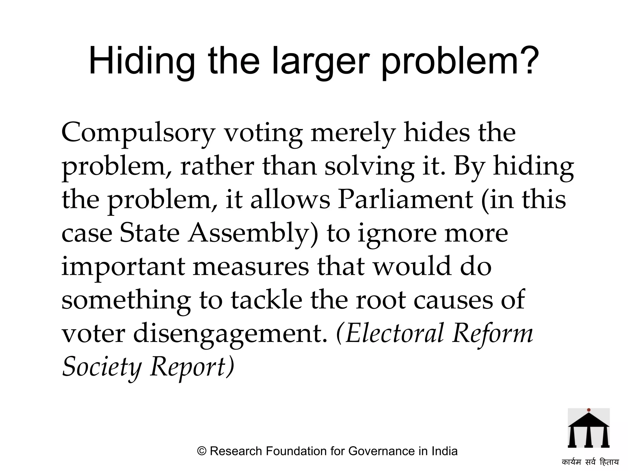 Hiding the larger problem? Compulsory voting merely hides the problem, rather than solving it. By hiding the problem, it allows Parliament (in this case State Assembly) to ignore more important measures that would do something to tackle the root causes of voter disengagement.   (Electoral Reform Society Report) © Research Foundation for Governance in India कार्यम सर्व हिताय   