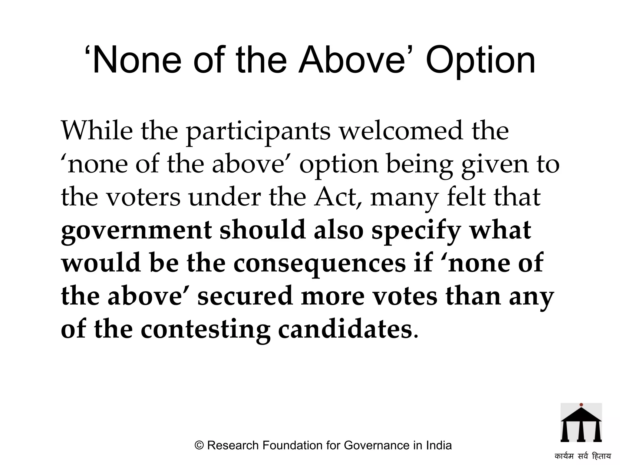 ‘None of the Above’ Option While the participants welcomed the ‘none of the above’ option being given to the voters under the Act, many felt that  government should also specify what would be the consequences if ‘none of the above’ secured more votes than any of the contesting candidates .   © Research Foundation for Governance in India कार्यम सर्व हिताय   