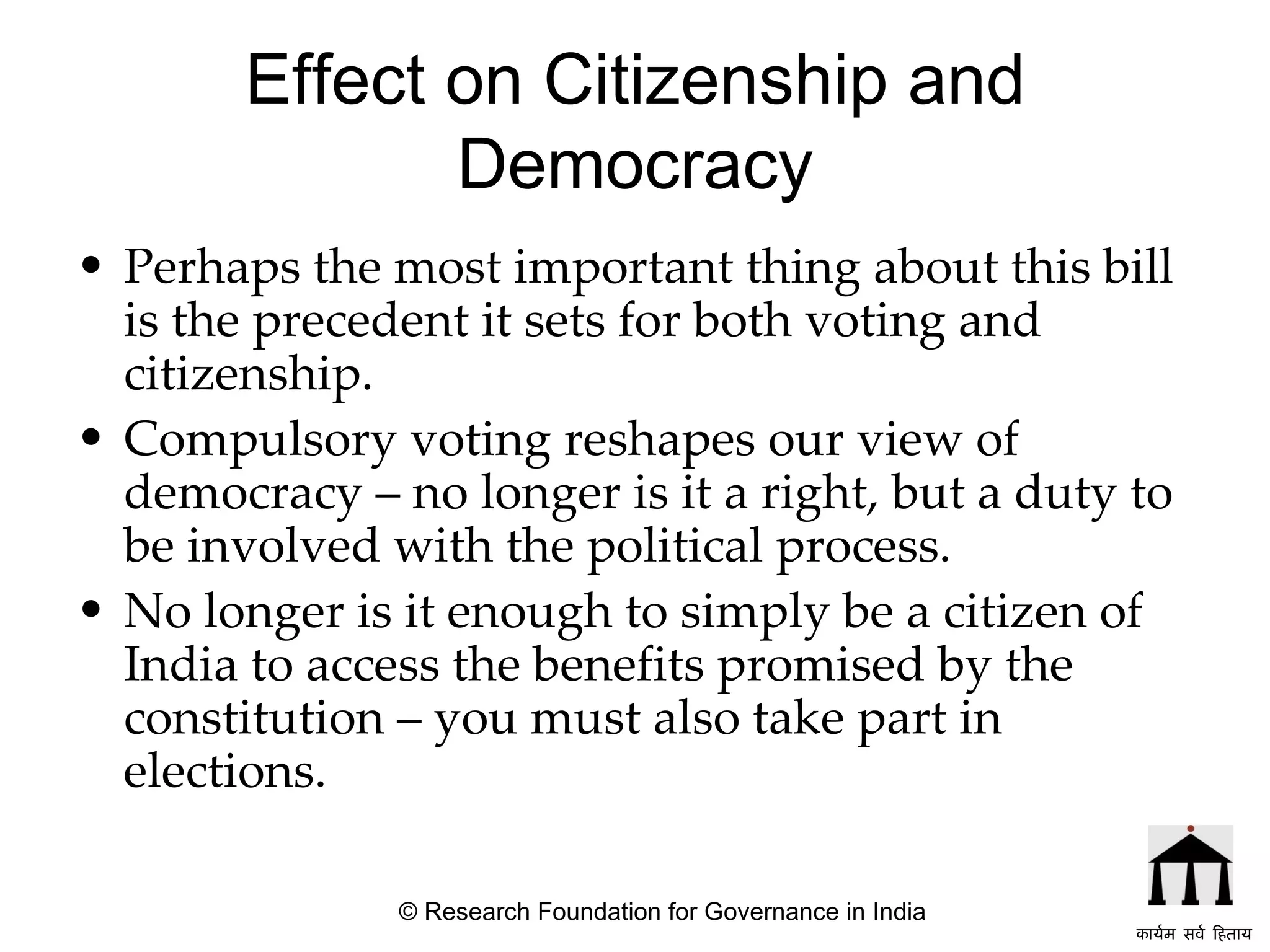 Effect on Citizenship and Democracy Perhaps the most important thing about this bill is the precedent it sets for both voting and citizenship.  Compulsory voting reshapes our view of democracy – no longer is it a right, but a duty to be involved with the political process.  No longer is it enough to simply be a citizen of India to access the benefits promised by the constitution – you must also take part in elections.   © Research Foundation for Governance in India कार्यम सर्व हिताय   