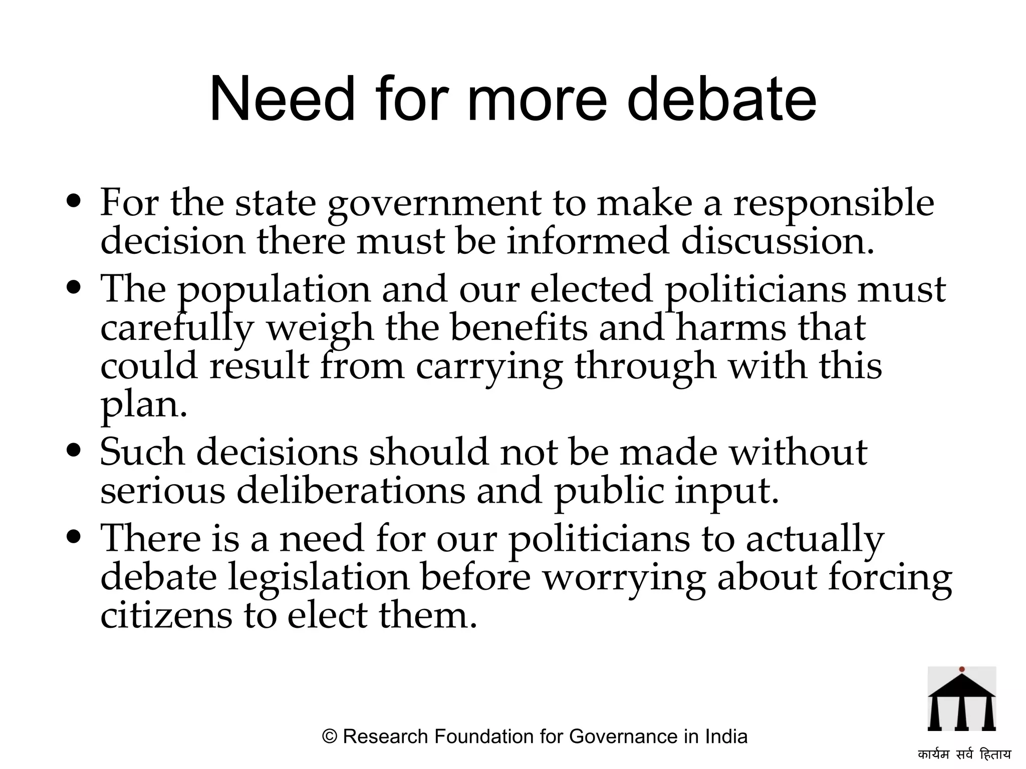 Need for more debate For the state government to make a responsible decision there must be informed discussion.  The population and our elected politicians must carefully weigh the benefits and harms that could result from carrying through with this plan.  Such decisions should not be made without serious deliberations and public input.  There is a need for our politicians to actually debate legislation before worrying about forcing citizens to elect them.   © Research Foundation for Governance in India कार्यम सर्व हिताय   