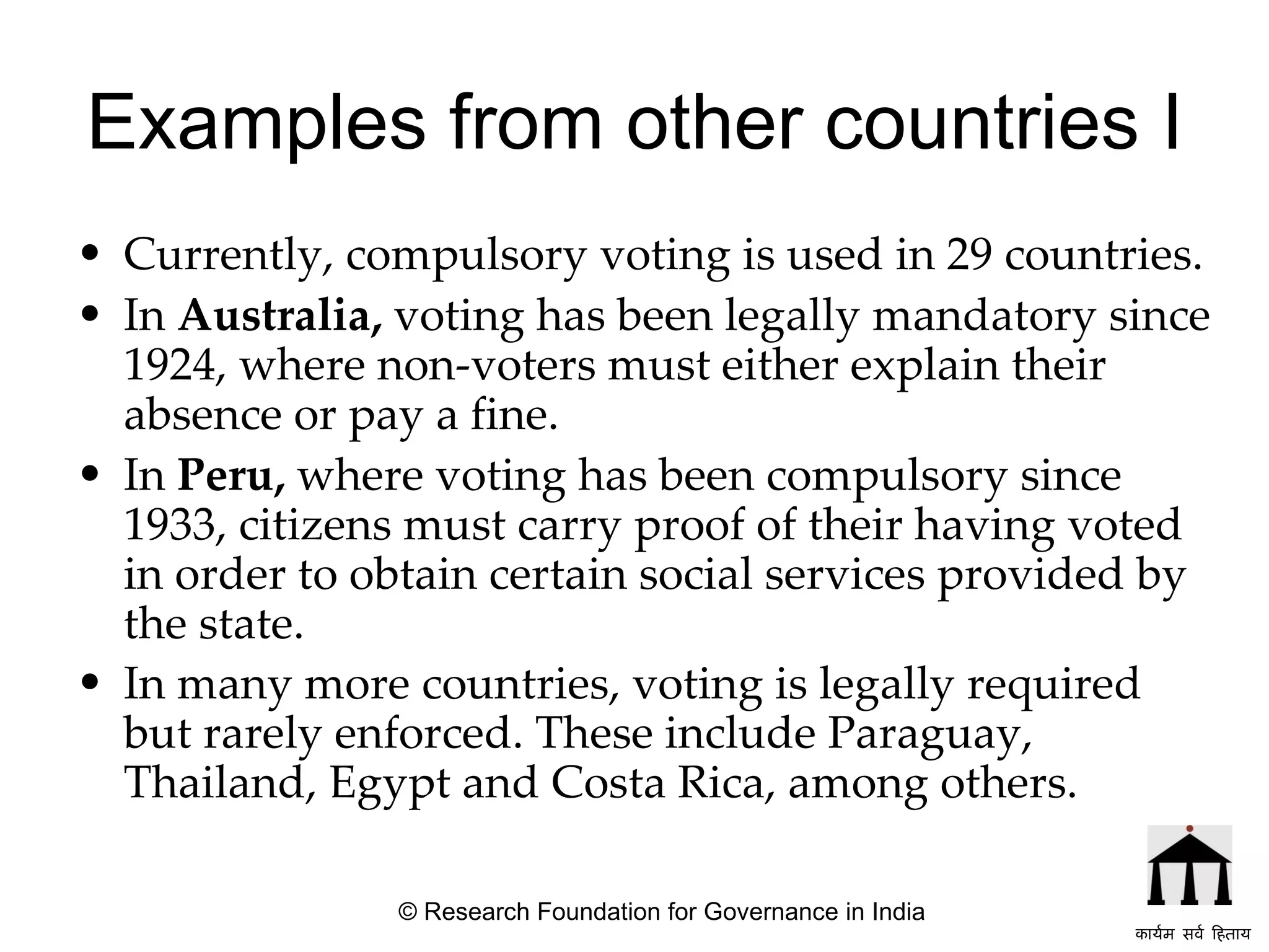 Examples from other countries I Currently, compulsory voting is used in 29 countries. In  Australia,  voting has been legally mandatory since 1924, where non-voters must either explain their absence or pay a fine.  In  Peru,  where voting has been compulsory since 1933, citizens must carry proof of their having voted in order to obtain certain social services provided by the state.   In many more countries, voting is legally required but rarely enforced. These include Paraguay, Thailand, Egypt and Costa Rica, among others.   © Research Foundation for Governance in India कार्यम सर्व हिताय   