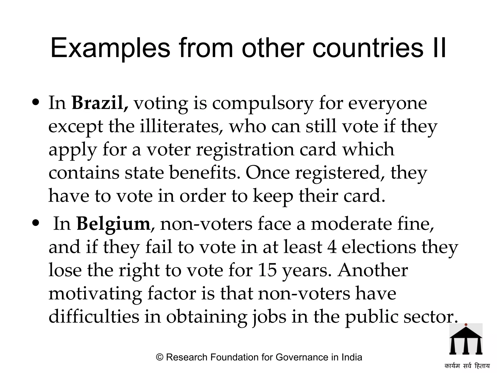 Examples from other countries II In  Brazil,  voting is compulsory for everyone except the illiterates, who  can still vote if they apply for a voter registration card which contains state benefits .  Once registered, they have to vote in order to keep their card. In  Belgium , non-voters face a moderate fine, and if they fail to vote in at least 4 elections they lose the right to vote for 15 years.   Another motivating factor is that non-voters have difficulties in obtaining jobs in the public sector.   © Research Foundation for Governance in India कार्यम सर्व हिताय   