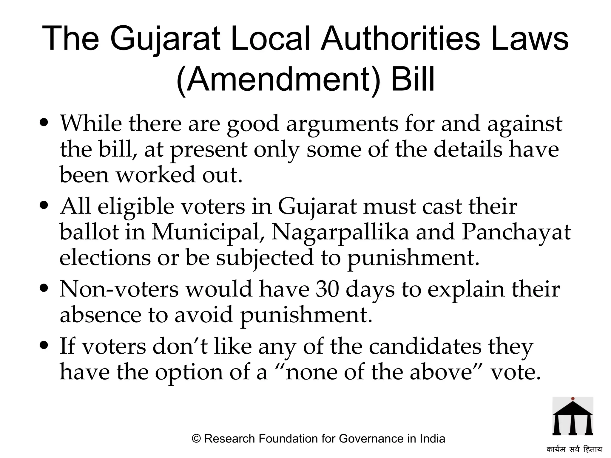 The Gujarat Local Authorities Laws (Amendment) Bill While there are good arguments for and against the bill, at present only some of the details have been worked out.  All eligible voters in Gujarat must cast their ballot in Municipal, Nagarpallika and Panchayat elections or be subjected to punishment.  Non-voters would have 30 days to explain their absence to avoid punishment.  If voters don’t like any of the candidates they have the option of a “none of the above” vote.   © Research Foundation for Governance in India कार्यम सर्व हिताय   