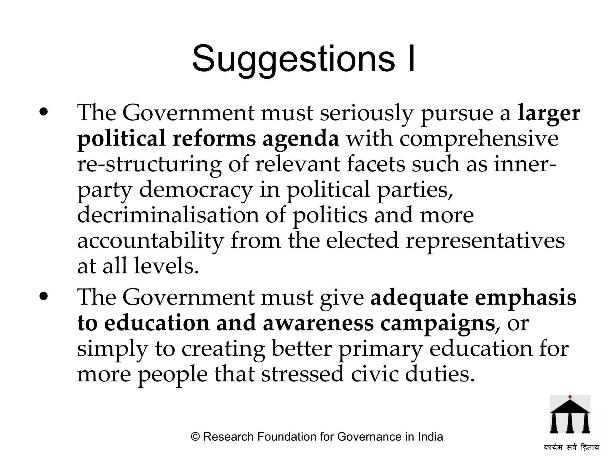 Suggestions I The Government must seriously pursue a  larger political reforms agenda  with comprehensive re-structuring of relevant facets such as inner-party democracy in political parties, decriminalisation of politics and more accountability from the elected representatives at all levels. The Government must give  adequate emphasis to education and awareness campaigns , or simply to creating better primary education for more people that stressed civic duties. © Research Foundation for Governance in India कार्यम सर्व हिताय   