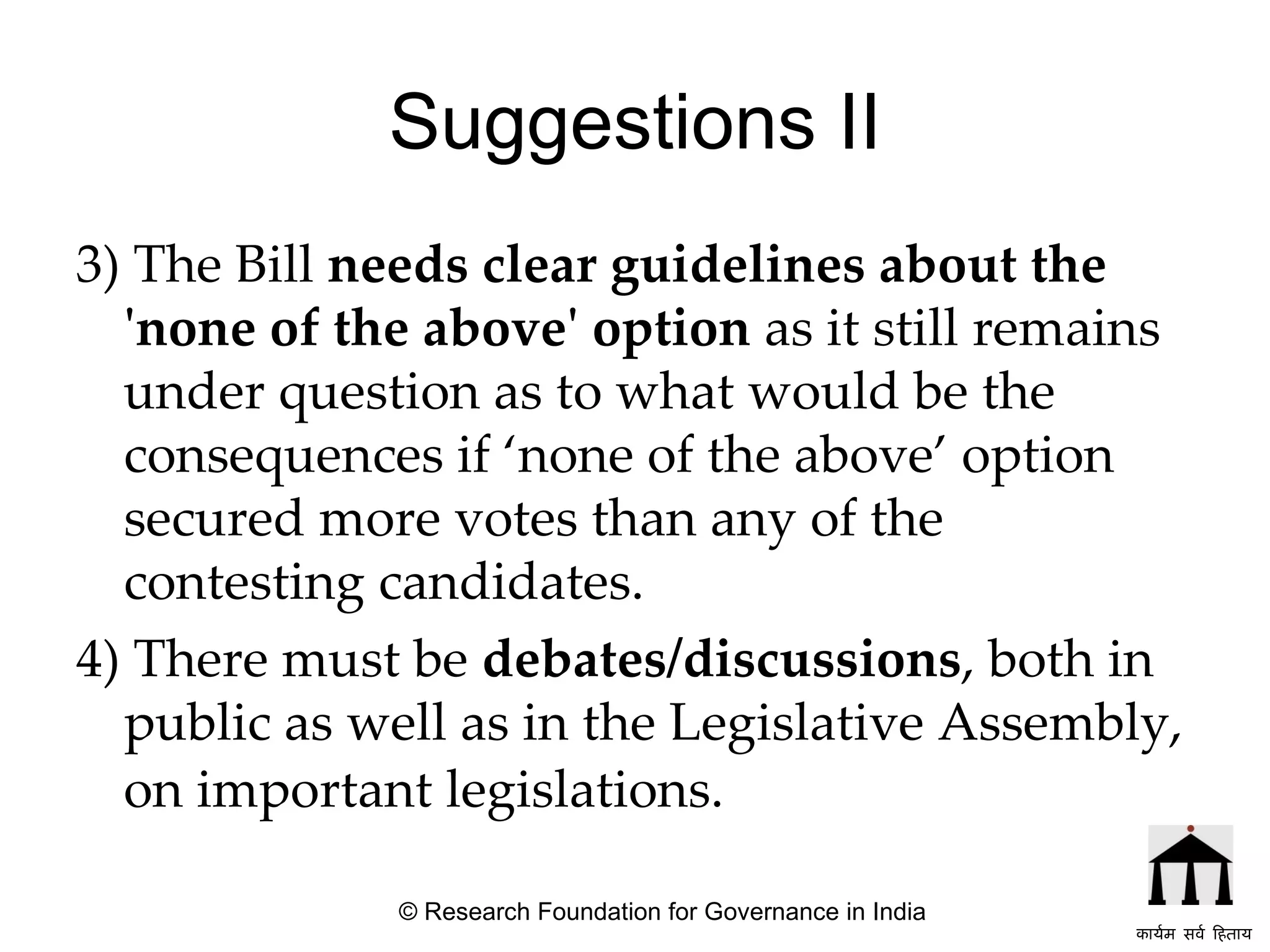 Suggestions II 3) The Bill  needs clear guidelines about the 'none of the above' option  as it still remains under question as to what would be the consequences if ‘none of the above’ option secured more votes than any of the contesting candidates. 4) There must be  debates/discussions , both in public as well as in the Legislative Assembly, on important legislations.   © Research Foundation for Governance in India कार्यम सर्व हिताय   