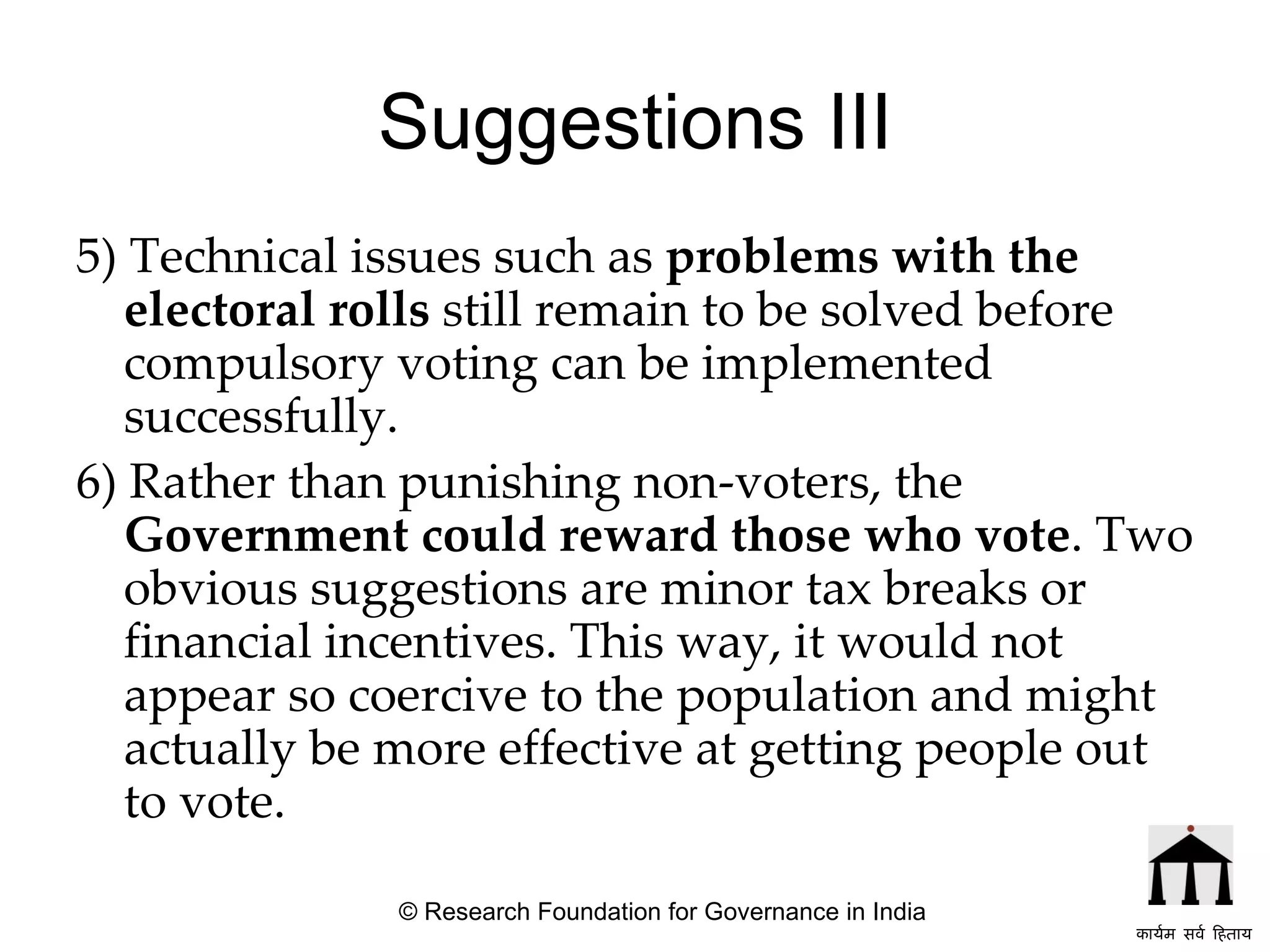 Suggestions III 5) Technical issues such as  problems with the electoral rolls  still remain to be solved before compulsory voting can be implemented successfully.  6) Rather than punishing non-voters, the  Government could reward those who vote . Two obvious suggestions are minor tax breaks or financial incentives. This way, it would not appear so coercive to the population and might actually be more effective at getting people out to vote.   © Research Foundation for Governance in India कार्यम सर्व हिताय   