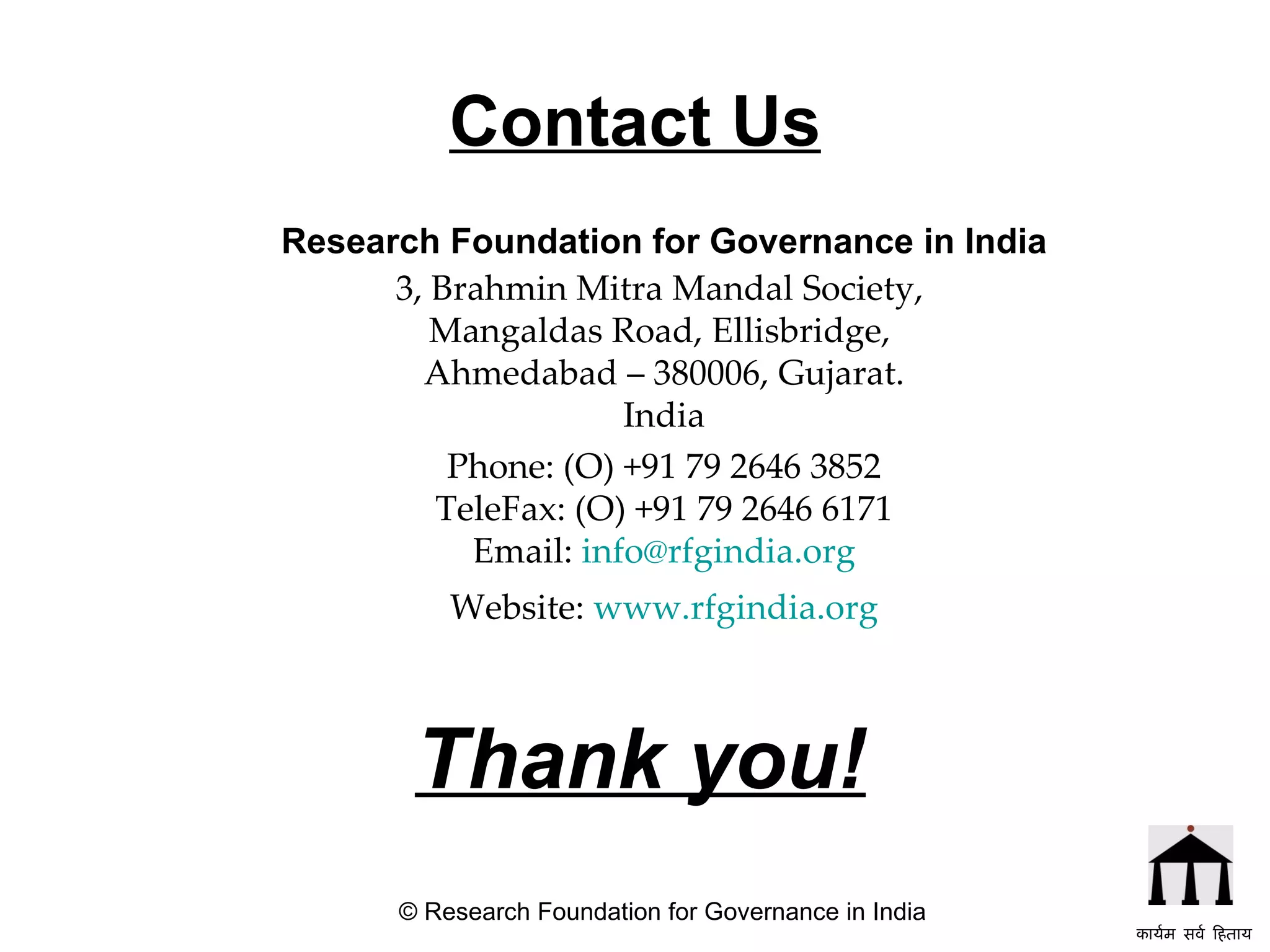 Contact Us Research Foundation for Governance in India 3, Brahmin Mitra Mandal Society,  Mangaldas Road, Ellisbridge,  Ahmedabad – 380006, Gujarat. India Phone: (O) +91 79 2646 3852 TeleFax: (O) +91 79 2646 6171 Email:  [email_address] Website:  www.rfgindia.org Thank you! © Research Foundation for Governance in India कार्यम सर्व हिताय   