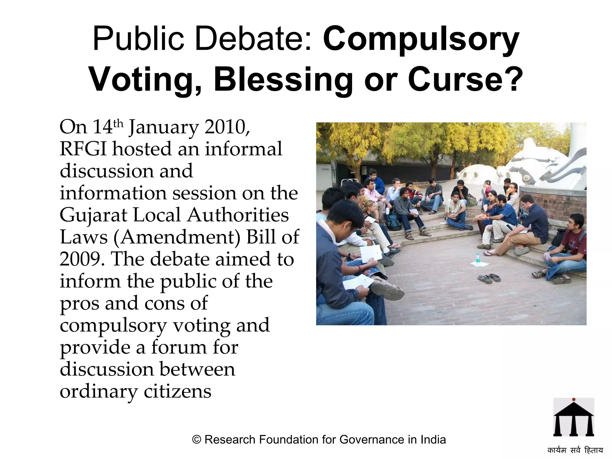 Public Debate:  Compulsory Voting, Blessing or Curse? On 14 th  January 2010, RFGI hosted an informal discussion and information session on the Gujarat Local Authorities Laws (Amendment) Bill of 2009. The debate aimed to inform the public of the pros and cons of compulsory voting and provide a forum for discussion between ordinary citizens      © Research Foundation for Governance in India कार्यम सर्व हिताय   