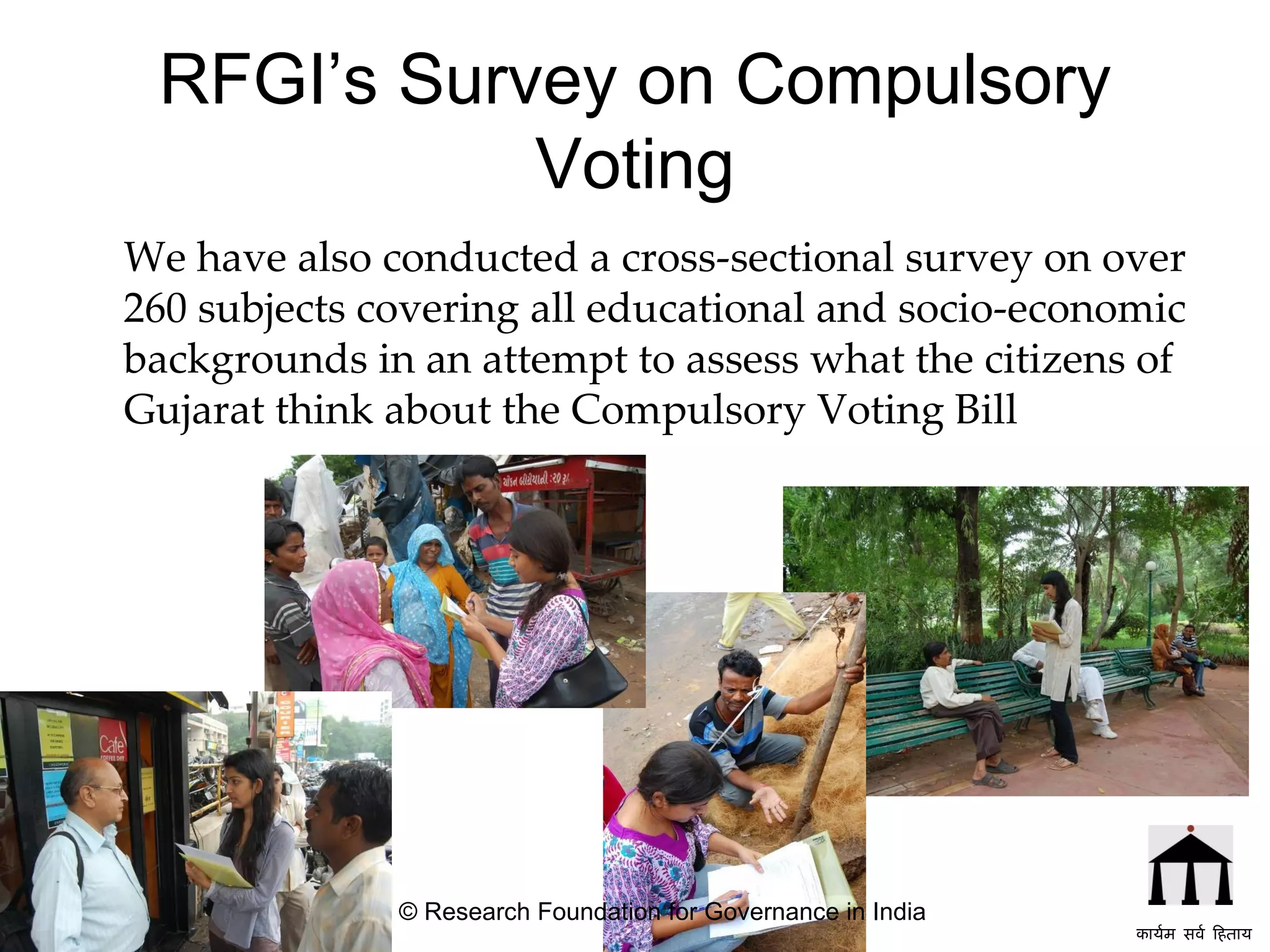 RFGI’s Survey on Compulsory Voting We have also conducted a cross-sectional survey on over 260 subjects covering all educational and socio-economic backgrounds in an attempt to assess what the citizens of Gujarat think about the Compulsory Voting Bill   © Research Foundation for Governance in India कार्यम सर्व हिताय   