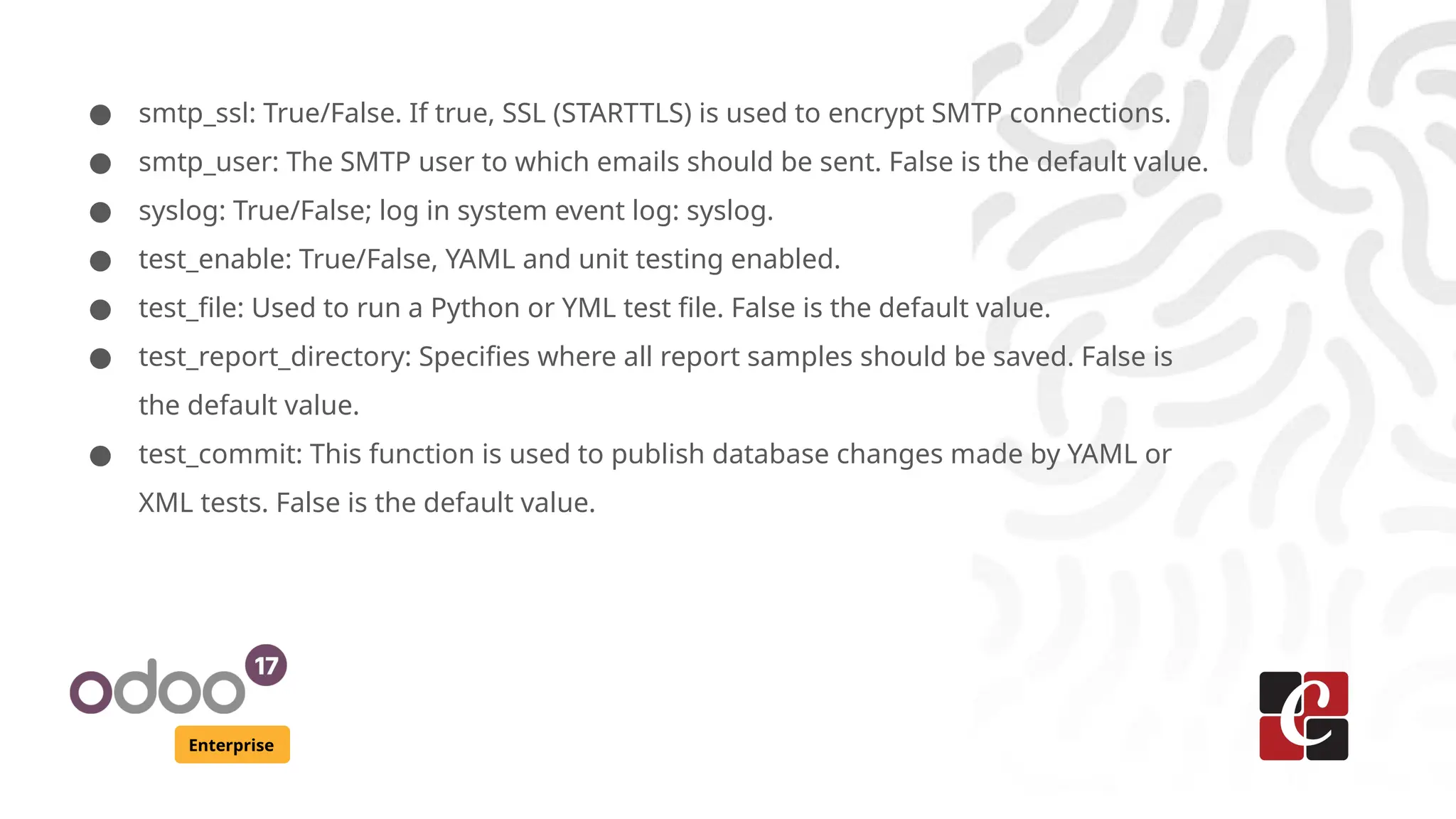 Enterprise
● smtp_ssl: True/False. If true, SSL (STARTTLS) is used to encrypt SMTP connections.
● smtp_user: The SMTP user to which emails should be sent. False is the default value.
● syslog: True/False; log in system event log: syslog.
● test_enable: True/False, YAML and unit testing enabled.
● test_file: Used to run a Python or YML test file. False is the default value.
● test_report_directory: Specifies where all report samples should be saved. False is
the default value.
● test_commit: This function is used to publish database changes made by YAML or
XML tests. False is the default value.
 