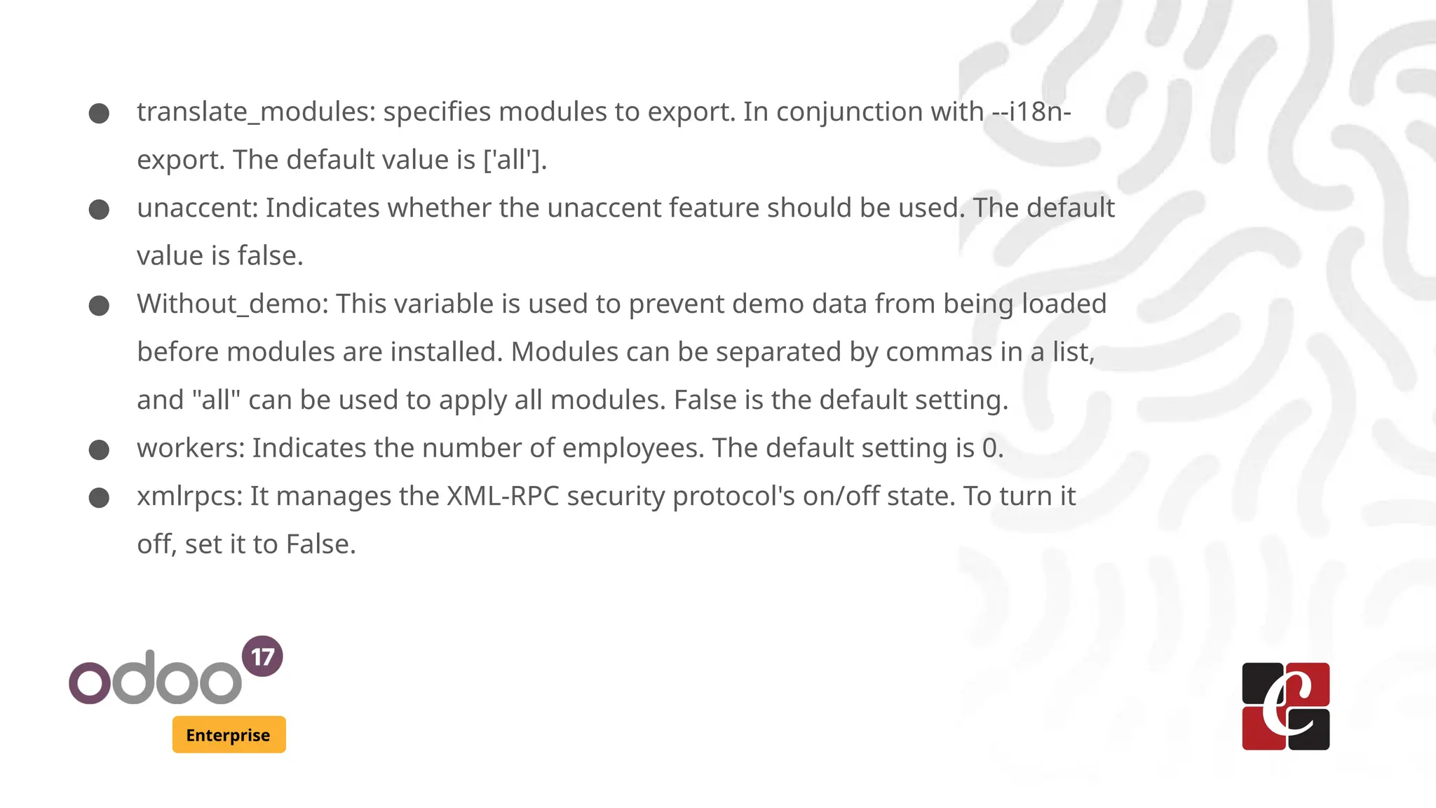 Enterprise
● translate_modules: specifies modules to export. In conjunction with --i18n-
export. The default value is ['all'].
● unaccent: Indicates whether the unaccent feature should be used. The default
value is false.
● Without_demo: This variable is used to prevent demo data from being loaded
before modules are installed. Modules can be separated by commas in a list,
and "all" can be used to apply all modules. False is the default setting.
● workers: Indicates the number of employees. The default setting is 0.
● xmlrpcs: It manages the XML-RPC security protocol's on/off state. To turn it
off, set it to False.
 