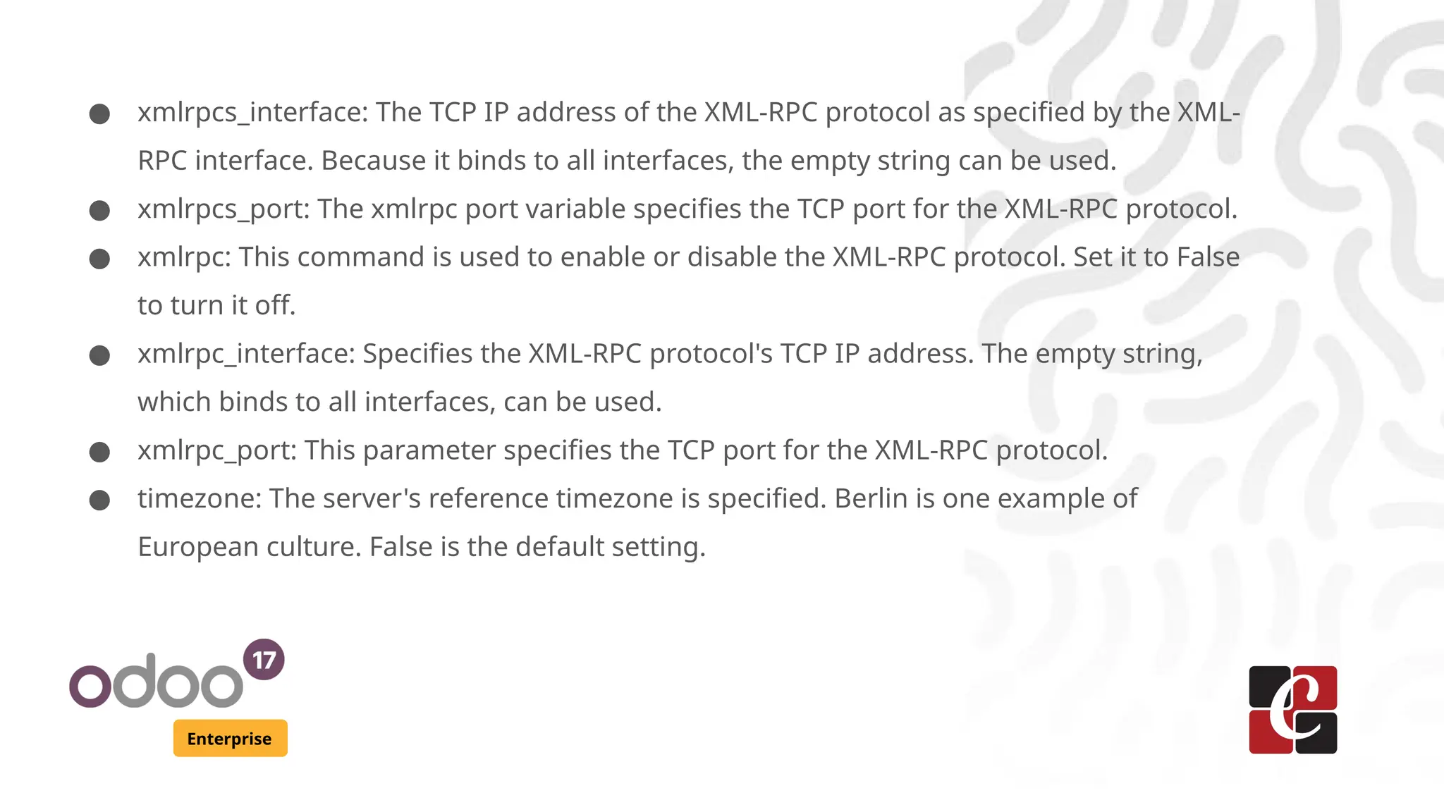 Enterprise
● xmlrpcs_interface: The TCP IP address of the XML-RPC protocol as specified by the XML-
RPC interface. Because it binds to all interfaces, the empty string can be used.
● xmlrpcs_port: The xmlrpc port variable specifies the TCP port for the XML-RPC protocol.
● xmlrpc: This command is used to enable or disable the XML-RPC protocol. Set it to False
to turn it off.
● xmlrpc_interface: Specifies the XML-RPC protocol's TCP IP address. The empty string,
which binds to all interfaces, can be used.
● xmlrpc_port: This parameter specifies the TCP port for the XML-RPC protocol.
● timezone: The server's reference timezone is specified. Berlin is one example of
European culture. False is the default setting.
 