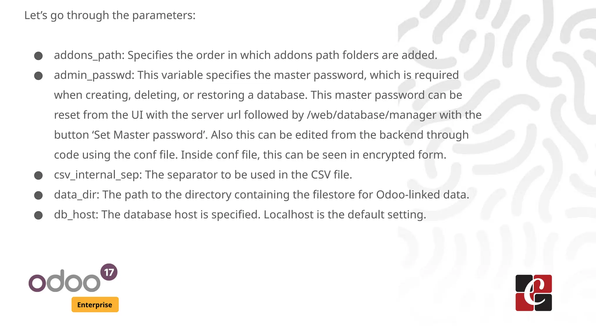 Enterprise
Let’s go through the parameters:
● addons_path: Specifies the order in which addons path folders are added.
● admin_passwd: This variable specifies the master password, which is required
when creating, deleting, or restoring a database. This master password can be
reset from the UI with the server url followed by /web/database/manager with the
button ‘Set Master password’. Also this can be edited from the backend through
code using the conf file. Inside conf file, this can be seen in encrypted form.
● csv_internal_sep: The separator to be used in the CSV file.
● data_dir: The path to the directory containing the filestore for Odoo-linked data.
● db_host: The database host is specified. Localhost is the default setting.
 