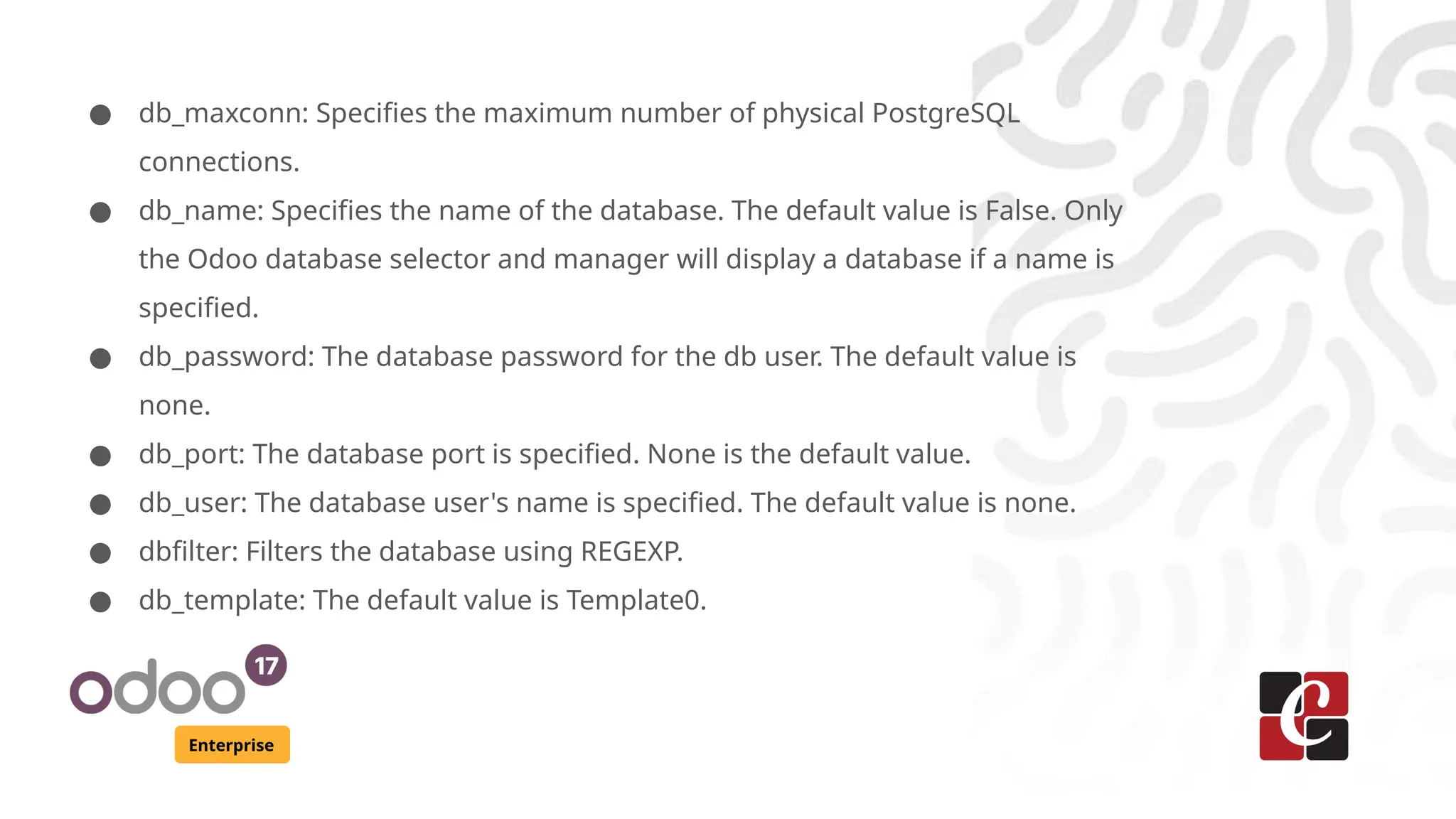 Enterprise
● db_maxconn: Specifies the maximum number of physical PostgreSQL
connections.
● db_name: Specifies the name of the database. The default value is False. Only
the Odoo database selector and manager will display a database if a name is
specified.
● db_password: The database password for the db user. The default value is
none.
● db_port: The database port is specified. None is the default value.
● db_user: The database user's name is specified. The default value is none.
● dbfilter: Filters the database using REGEXP.
● db_template: The default value is Template0.
 