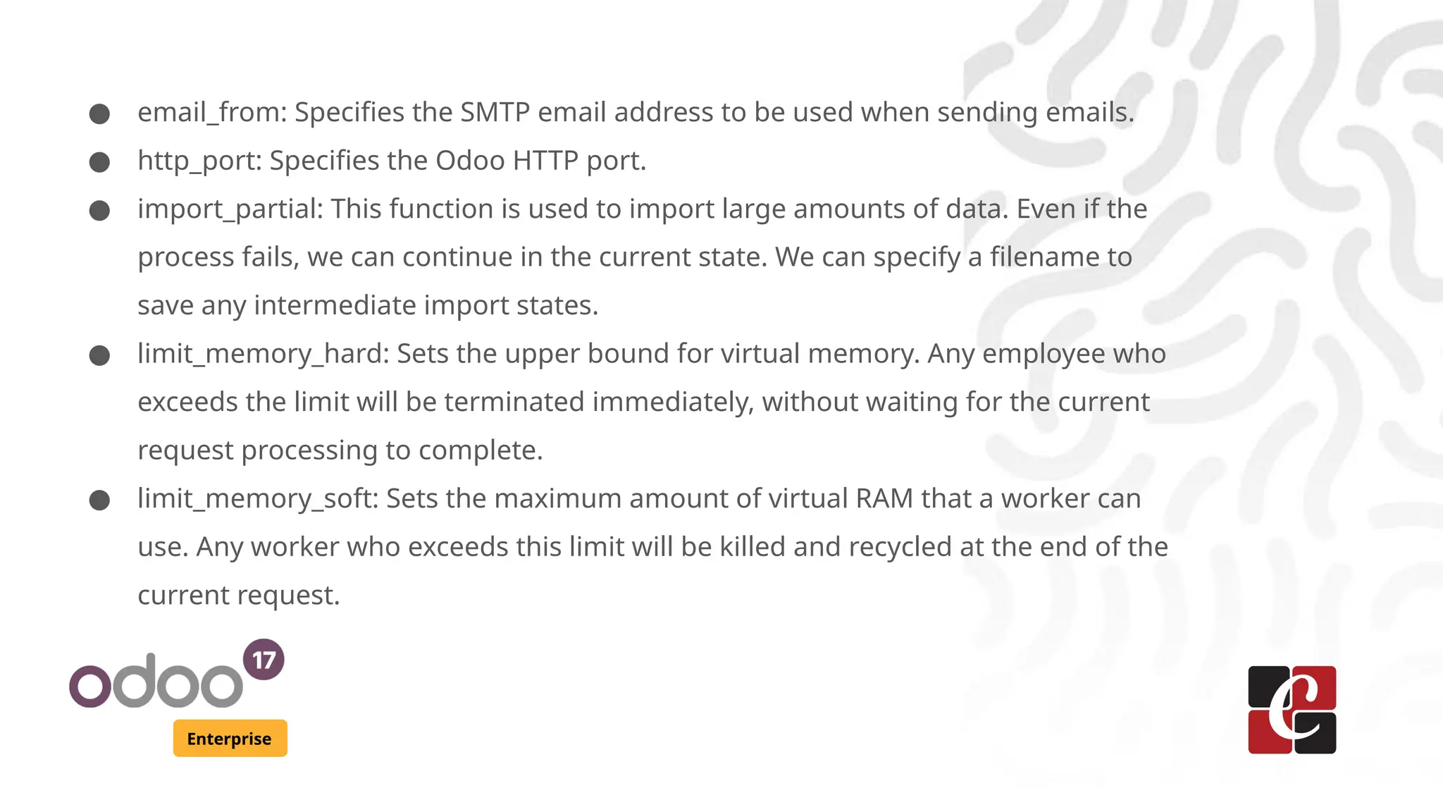 Enterprise
● email_from: Specifies the SMTP email address to be used when sending emails.
● http_port: Specifies the Odoo HTTP port.
● import_partial: This function is used to import large amounts of data. Even if the
process fails, we can continue in the current state. We can specify a filename to
save any intermediate import states.
● limit_memory_hard: Sets the upper bound for virtual memory. Any employee who
exceeds the limit will be terminated immediately, without waiting for the current
request processing to complete.
● limit_memory_soft: Sets the maximum amount of virtual RAM that a worker can
use. Any worker who exceeds this limit will be killed and recycled at the end of the
current request.
 