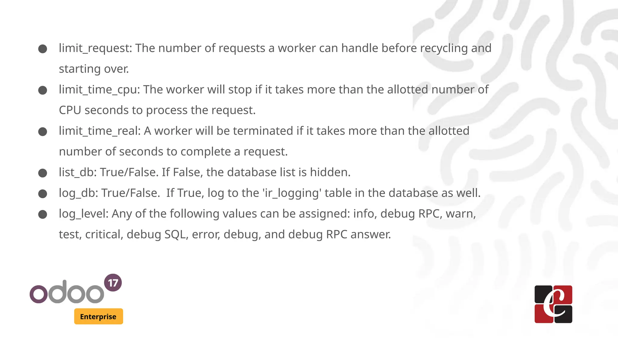 Enterprise
● limit_request: The number of requests a worker can handle before recycling and
starting over.
● limit_time_cpu: The worker will stop if it takes more than the allotted number of
CPU seconds to process the request.
● limit_time_real: A worker will be terminated if it takes more than the allotted
number of seconds to complete a request.
● list_db: True/False. If False, the database list is hidden.
● log_db: True/False. If True, log to the 'ir_logging' table in the database as well.
● log_level: Any of the following values can be assigned: info, debug RPC, warn,
test, critical, debug SQL, error, debug, and debug RPC answer.
 