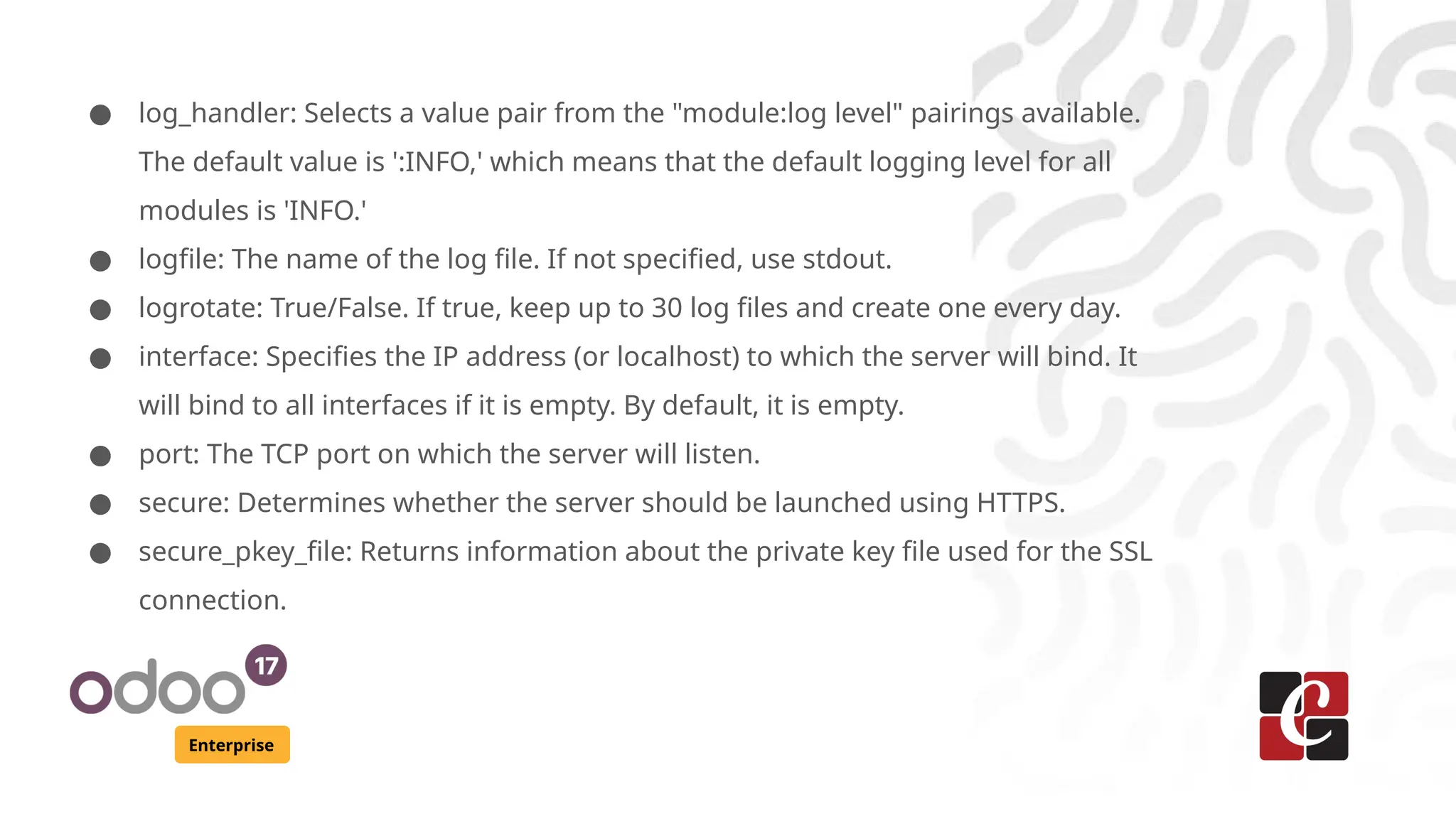 Enterprise
● log_handler: Selects a value pair from the "module:log level" pairings available.
The default value is ':INFO,' which means that the default logging level for all
modules is 'INFO.'
● logfile: The name of the log file. If not specified, use stdout.
● logrotate: True/False. If true, keep up to 30 log files and create one every day.
● interface: Specifies the IP address (or localhost) to which the server will bind. It
will bind to all interfaces if it is empty. By default, it is empty.
● port: The TCP port on which the server will listen.
● secure: Determines whether the server should be launched using HTTPS.
● secure_pkey_file: Returns information about the private key file used for the SSL
connection.
 