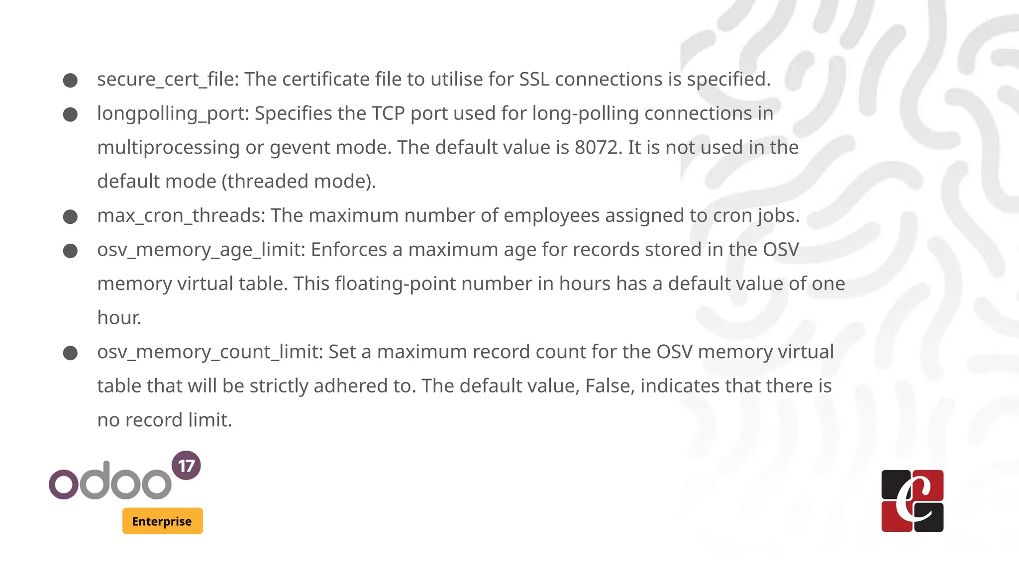 Enterprise
● secure_cert_file: The certificate file to utilise for SSL connections is specified.
● longpolling_port: Specifies the TCP port used for long-polling connections in
multiprocessing or gevent mode. The default value is 8072. It is not used in the
default mode (threaded mode).
● max_cron_threads: The maximum number of employees assigned to cron jobs.
● osv_memory_age_limit: Enforces a maximum age for records stored in the OSV
memory virtual table. This floating-point number in hours has a default value of one
hour.
● osv_memory_count_limit: Set a maximum record count for the OSV memory virtual
table that will be strictly adhered to. The default value, False, indicates that there is
no record limit.
 
