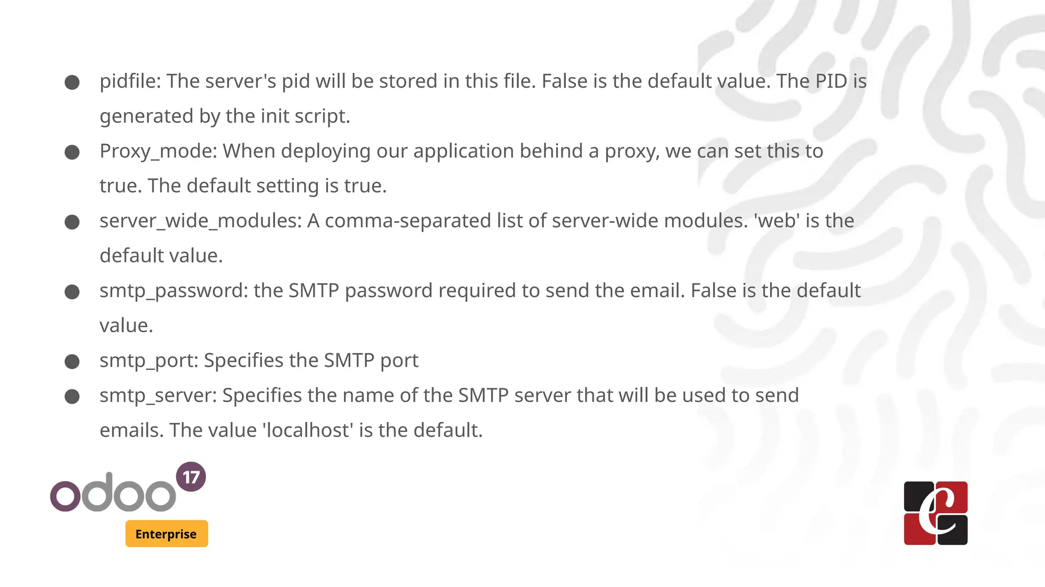 Enterprise
● pidfile: The server's pid will be stored in this file. False is the default value. The PID is
generated by the init script.
● Proxy_mode: When deploying our application behind a proxy, we can set this to
true. The default setting is true.
● server_wide_modules: A comma-separated list of server-wide modules. 'web' is the
default value.
● smtp_password: the SMTP password required to send the email. False is the default
value.
● smtp_port: Specifies the SMTP port
● smtp_server: Specifies the name of the SMTP server that will be used to send
emails. The value 'localhost' is the default.
 