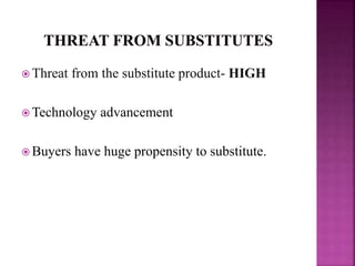  Threat from the substitute product- HIGH
 Technology advancement
 Buyers have huge propensity to substitute.
 