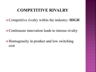  Competitive rivalry within the industry- HIGH
 Continuous innovation leads to intense rivalry
 Homogeneity in product and low switching
cost
 