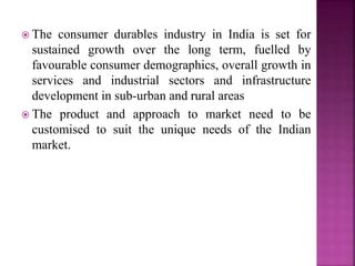  The consumer durables industry in India is set for
sustained growth over the long term, fuelled by
favourable consumer demographics, overall growth in
services and industrial sectors and infrastructure
development in sub-urban and rural areas
 The product and approach to market need to be
customised to suit the unique needs of the Indian
market.
 